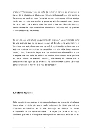 criaturas?13 Entonces, ya no se trata de reducir el número de embarazos a
través de la educación y difusión de métodos anticonceptivos, sino simple y
llanamente de destruir vidas humanas porque van a nacer pobres, porque
harán más pobres a sus familias y porque no vivirán en condiciones dignas.
Es decir, dado que a estos niños les espera una vida llena de pobreza,
vamos ahorrarles tales sufrimientos mediante el caritativo acto de quitarles
la vida antes de su nacimiento.




Se aprecia aquí una falacia o argumentación errónea.14 La comisionada parte
de una premisa que no se puede negar: el derecho a la vida incluye el
derecho a una vida digna (premisa mayor). A continuación sostiene que una
vida en extrema pobreza no es compatible con una vida digna (premisa
menor). Para, finalmente, llegar a la conclusión de que el concebido al que
le espera una vida llena de pobreza no merece vivir (aborto de la gestante
en zonas rurales de extrema pobreza). Claramente se aprecia que la
conclusión no se sigue de las premisas. No se encuentran razones valederas
para desconocer el derecho a la vida del concebido.




9. Sistema de plazos




Cabe mencionar que cuando la comisionada vio que su propuesta inicial para
despenalizar el delito de aborto sería rechazada de plano, planteó una
propuesta   modificatoria   en    la   que   introdujo   un   sistema   de   plazos
acompañado de una indicación social: “La mujer que causa su aborto, o
consiente que otro le practique la interrupción del embarazo antes de las 12
13
14




                                       91
 