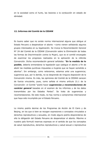 en la sociedad como el hurto, las lesiones o la conducción en estado de
ebriedad.




12. Informes del Comité de la CEDAW




Es bueno saber que no existe norma internacional alguna que obligue al
Estado Peruano a despenalizar el aborto ―como vienen señalando algunos
grupos interesados en su legalización. Se invoca la Recomendación General
N° 24 del Comité de la CEDAW (Convención sobre la Eliminación de todas
las formas de Discriminación contra la Mujer), que es el comité encargado
de examinar los progresos realizados en la aplicación de la referida
Convención. Dicha recomendación general señalaba: “En la medida de lo
posible, debería enmendarse la legislación que castigue el aborto a fin de
abolir las medidas punitivas impuestas a mujeres que se hayan sometido a
abortos”. Sin embargo, como reiteramos, estamos ante una sugerencia;
sugerencia que, por lo demás, no se desprende de ninguna disposición de la
Convención misma. Es más, las opiniones del Comité de la CEDAW carecen
de fuerza vinculante, pues, como señala el mismo artículo 21.1 de la
Convención: el Comité “podrá hacer sugerencias y recomendaciones de
carácter general basadas en el examen de los informes y de los datos
transmitidos   por   los   Estados   Partes”.   Se   trata   de   sugerencias   y
recomendaciones. De este modo, no hay norma o compromiso internacional
que haya sido incumplido por el Estado Peruano.




Lo mismo podría decirse de los Programas de Acción de El Cairo y de
Beijing, en los que si bien se recogen expresiones o conceptos vinculados a
derechos reproductivos y sexuales, en modo alguno podría desprenderse de
ello la obligación del Estado Peruano de despenalizar el aborto. Máxime si
nuestro país formuló reservas expresas en el sentido de que los conceptos
de salud reproductiva, derechos reproductivos y salud sexual o reproductiva




                                     95
 