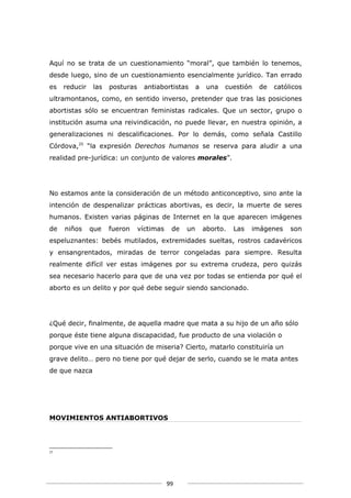 Aquí no se trata de un cuestionamiento “moral”, que también lo tenemos,
desde luego, sino de un cuestionamiento esencialmente jurídico. Tan errado
es   reducir   las   posturas    antiabortistas       a    una   cuestión   de   católicos
ultramontanos, como, en sentido inverso, pretender que tras las posiciones
abortistas sólo se encuentran feministas radicales. Que un sector, grupo o
institución asuma una reivindicación, no puede llevar, en nuestra opinión, a
generalizaciones ni descalificaciones. Por lo demás, como señala Castillo
Córdova,25 “la expresión Derechos humanos se reserva para aludir a una
realidad pre-jurídica: un conjunto de valores morales”.




No estamos ante la consideración de un método anticonceptivo, sino ante la
intención de despenalizar prácticas abortivas, es decir, la muerte de seres
humanos. Existen varias páginas de Internet en la que aparecen imágenes
de   niños     que   fueron     víctimas    de   un       aborto.   Las   imágenes    son
espeluznantes: bebés mutilados, extremidades sueltas, rostros cadavéricos
y ensangrentados, miradas de terror congeladas para siempre. Resulta
realmente difícil ver estas imágenes por su extrema crudeza, pero quizás
sea necesario hacerlo para que de una vez por todas se entienda por qué el
aborto es un delito y por qué debe seguir siendo sancionado.




¿Qué decir, finalmente, de aquella madre que mata a su hijo de un año sólo
porque éste tiene alguna discapacidad, fue producto de una violación o
porque vive en una situación de miseria? Cierto, matarlo constituiría un
grave delito… pero no tiene por qué dejar de serlo, cuando se le mata antes
de que nazca




MOVIMIENTOS ANTIABORTIVOS




25




                                           99
 