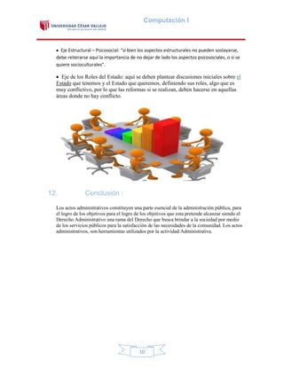 Computación I

Eje Estructural – Psicosocial: "si bien los aspectos estructurales no pueden soslayarse,
debe reiterarse aquí la importancia de no dejar de lado los aspectos psicosociales, o si se
quiere socioculturales".

Eje de los Roles del Estado: aquí se deben plantear discusiones iniciales sobre el
Estado que tenemos y el Estado que queremos, definiendo sus roles, algo que es
muy conflictivo, por lo que las reformas si se realizan, deben hacerse en aquellas
áreas donde no hay conflicto.

12.

Conclusión :

Los actos administrativos constituyen una parte esencial de la administración pública, para
el logro de los objetivos para el logro de los objetivos que esta pretende alcanzar siendo el
Derecho Administrativo una rama del Derecho que busca brindar a la sociedad por medio
de los servicios públicos para la satisfacción de las necesidades de la comunidad. Los actos
administrativos, son herramientas utilizados por la actividad Administrativa.

10

 