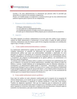 Computación I

Facilitar a las otras administraciones la información que precisen sobre la actividad que
desarrollen en el ejercicio de sus propias competencias.
Prestar, en el ámbito propio, la cooperación y asistencia activas que las otras administraciones
pudieran requieren para el ejercicio de sus competencias.

8. Elementos de la Administración Pública :
- El Órgano Administrativo.
- La Actividad que la Administración realiza.
-La finalidad que pretende el Estado a través de la administración.
-El medio que la Administración Pública dispone para la realización de sus propósitos.

9. Aspectos:
Tras haber separado a la reforma a administrativa en sus dos caras más visibles, la que compete a
cambios de índole administrativo e institucional, y la que refiere a cambio de índole gerencialvalorativo, analizaremos estas dos facetas a partir de las categorías enunciadas en la introducción:
según el tipo, el tiempo y el alcance.
a.

Como cambio institucional discontinuo o continuo :

Las instituciones administrativas regulan una parte decisiva de los poderes del Estado. No hay
verdadera democracia, ni garantías de observancia del principio de legalidad, sin una
Administración pública que opere con profesionalidad, neutralidad y objetividad. En estos
principios se soporta la concepción de la autonomía institucional de la Administración, que no
significa independencia, sino actuación en el marco de la legalidad y de las "racionalidades técnicas
y económicas" que amparan la profesionalidad de los agentes públicos, con sometimiento a la
dirección superior del gobierno.
La reforma como cambio discontinuo refiere a cambios en la estructura de la administración, pero
que no obedecen a un proyecto de reforma administrativa, entendido como reforma en todos sus
ámbitos y sectores. Cuando hablamos de la interdependencia entre los diferentes subsistemas, si
consideramos a la administración pública desde el "estructural – funcionalismo", utilizamos esa
categoría para distinguir lo que es continuo de lo que no lo es, y poner como diferencia fundamental
lo que de alguna forma tiene rasgos de "proyección futura", o sea evidencia matices de proceso y de
continuidad y complemento entre la reforma que se hace y la que viene. Es una concatenación de
reformas que en su conjunto hacen al proceso de reforma en sí.
b. Como cambio institucional central o periférico :
Estos tipos de cambios no están solamente condicionados por la exigencia de un programa de
reforma administrativa, en el sentido de que un cambio continuo deviene en reformas centrales, o
que un cambio discontinuo se manifiesta en reformas periféricas o como dice Ariza barreta,
"cambios de adaptación espontánea". Sino que las exigencias para la realización de cambios
institucionales son una iniciativa para atacar al sistema en sí y reformarlo en todo o en alguna de sus
partes, logrando así variaciones sustanciales o cambios de base que determinan e instruyen según su
contenido a los funcionarios y por ende al sector dinámico del mismo.

7

 