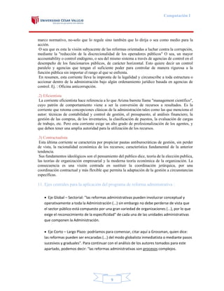 Computación I

marco normativo, no-solo que lo regule sino también que lo dirija o sea como medio para la
acción.
O sea que es esta la visión subyacente de las reformas orientadas a luchar contra la corrupción,
mediante la "reducción de la discrecionalidad de los operadores públicos" O sea, un mayor
accountability o control endógeno, o sea del mismo sistema a través de agencias de control en el
desempeño de los funcionarios públicos, de carácter horizontal. Esto quiere decir un control
paralelo y agencias que tengan el suficiente poder para controlar de manera rigurosa a la
función pública sin importar el rango al que se enfrenta.
En resumen, esta corriente lleva la impronta de la legalidad y circunscribe a toda estructura o
accionar dentro de la administración bajo algún ordenamiento jurídico basada en agencias de
control. Ej. : Oficina anticorrupción.
.2) Eficientista
La corriente eficientista hace referencia a lo que Arizna barreta llama "management científico",
cuyo patrón de comportamiento viene a ser la conversión de recursos a resultados. Es la
corriente que retoma concepciones clásicas de la administración tales como las que menciona el
autor: técnicas de contabilidad y control de gestión, el presupuesto, al análisis financiero, la
gestión de las compras, de los inventarios, la clasificación de puestos, la evaluación de cargas
de trabajo, etc. Pero esta corriente exige un alto grado de profesionalización de los agentes, y
que deben tener una amplia autoridad para la utilización de los recursos.
.3) Contractualista
Esta última corriente se caracteriza por propiciar pautas antiburocráticas de gestión, sin perder
de vista, la racionalidad económica de los recursos; característica fundamental de la anterior
tendencia.
Sus fundamentos ideológicos son el pensamiento del publico dice, teoría de la elección publica,
las teorías de organización empresarial y la moderna teoría económica de la organización. La
consecuencia es una visión centrada en sustituir la coordinación jerárquica, por una
coordinación contractual y más flexible que permita la adaptación de la gestión a circunstancias
específicas.

11. Ejes centrales para la aplicación del programa de reforma administrativa :
 Eje Global – Sectorial: "las reformas administrativas pueden involucrar conceptual y
operativamente a toda la Administración (...) sin embargo no debe perderse de vista que
el sector público está compuesto por una gran variedad de organizaciones (...), por lo que
exige el reconocimiento de la especificidad" de cada una de las unidades administrativas
que componen la Administración.
 Eje Corto – Largo Plazo: podríamos para comenzar, citar aquí a Grossman, quien dice:
las reformas pueden ser encaradas (...) del modo globalista inmediatista o mediante pasos
sucesivos y graduales". Para continuar con el análisis de los autores tomados para este
apartado, podemos decir: "las reformas administrativas son procesos complejos.

9

 