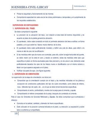 IGENIERIA CIVIL-LIRCAY TOPOGRAFIA I
10
 Probar la seguridad y funcionamiento de las mismas.
 Comprobar la capacidad de cada una de las obras preliminares o temporales y el cumplimiento de
los requisitos establecidos.
SUPERVISION DE EDIFICACIONES
1. SUPERVISION DEL TRAZO
Se debe comprobar lo siguiente:
 La precisión de la ubicación del trazo, con relación al área total del terreno disponible y de
acuerdo al plano de la planta general de ubicación.
 El puenteado, debe estar construido en todo el perímetro alrededor del área a edificar, en forma
paralela y a lo que serán los futuros muros internos de la obra.
 El puenteado debe estar perfectamente nivelado y definir una cota de altura, para referir a la
misma el alto de piso de la edificación.
 Si las medidas entre ejes de muros son correctas; para ello, sobre la regla horizontal del puente,
se debe medir con la cinta en cero y desde un extremo, todas las medidas entre ejes que
especifica el plano en forma acumulada para más precisión y no de una en una, debiendo estar
perfectamente trazados los ejes de los futuros muros e identificados con el mismo número o
literal con que aparece asignado en el plano.
 Verificar escuadra de ejes. (ver figura siguiente)
2. SUPERVISIÓN DE CIMENTACIÓN
La supervisión de la etapa de cimentación, se inicia con:
 Comprobar que la cimentación cumpla con el trazo y las medidas indicadas en los planos,a
excepción de condiciones particulares del tipo de suelo encontrado, como áreas de relleno,
roca, diferente tipo de suelo, etc. , en el que se debe tomar decisiones específicas.
 Comprobando el ancho, profundidad y niveles de la zanja para el cimiento y zapata.
 Comprobando el relleno compactado de la zanja, después de construido el cimiento.
Para el caso de Cimientos de Concreto Reforzado y Zapatas. Se debe comprobar que la armaduría o
refuerzo:
 Coincida en la calidad, cantidad y diámetro de hierro especificado.
 Esté colocado en la posición correcta indicada en el plano, su dirección, su separación y sobre
todo si conforma un emparrillado.
 