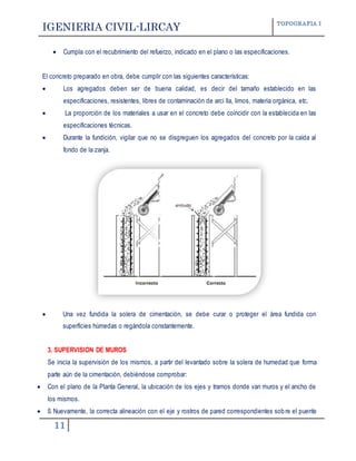IGENIERIA CIVIL-LIRCAY TOPOGRAFIA I
11
 Cumpla con el recubrimiento del refuerzo, indicado en el plano o las especificaciones.
El concreto preparado en obra, debe cumplir con las siguientes características:
 Los agregados deben ser de buena calidad, es decir del tamaño establecido en las
especificaciones, resistentes, libres de contaminación de arci lla, limos, materia orgánica, etc.
 La proporción de los materiales a usar en el concreto debe coincidir con la establecida en las
especificaciones técnicas.
 Durante la fundición, vigilar que no se disgreguen los agregados del concreto por la caída al
fondo de la zanja.
 Una vez fundida la solera de cimentación, se debe curar o proteger el área fundida con
superficies húmedas o regándola constantemente.
3. SUPERVISION DE MUROS
Se inicia la supervisión de los mismos, a partir del levantado sobre la solera de humedad que forma
parte aún de la cimentación, debiéndose comprobar:
 Con el plano de la Planta General, la ubicación de los ejes y tramos donde van muros y el ancho de
los mismos.
 ß Nuevamente, la correcta alineación con el eje y rostros de pared correspondientes sobre el puente
 