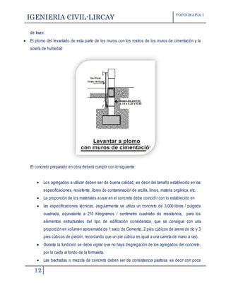 IGENIERIA CIVIL-LIRCAY TOPOGRAFIA I
12
de trazo.
 El plomo del levantado de esta parte de los muros con los rostros de los muros de cimentación y la
solera de humedad
El concreto preparado en obra deberá cumplir con lo siguiente:
 Los agregados a utilizar deben ser de buena calidad, es decir del tamaño establecido en las
especificaciones, resistente, libres de contaminación de arcilla, limos, materia orgánica, etc.
 La proporción de los materiales a usar en el concreto debe coincidir con lo establecido en
 las especificaciones técnicas, (regularmente se utiliza un concreto de 3,000 libras / pulgada
cuadrada, equivalente a 210 Kilogramos / centímetro cuadrado de resistencia, para los
elementos estructurales del tipo de edificación considerada, que se consigue con una
proporción en volumen aproximada de 1 saco de Cemento, 2 pies cúbicos de arena de río y 3
pies cúbicos de piedrín, recordando que un pie cúbico es igual a una carreta de mano a ras).
 Durante la fundición se debe vigilar que no haya disgregación de los agregados del concreto,
por la caída al fondo de la formaleta.
 Las bachadas o mezcla de concreto deben ser de consistencia pastosa, es decir con poca
 