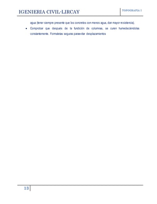 IGENIERIA CIVIL-LIRCAY TOPOGRAFIA I
13
agua (tener siempre presente que los concretos con menos agua, dan mayor resistencia).
 Comprobar que después de la fundición de columnas, se curen humedeciéndolas
constantemente. Formaletas seguras paraevitar desplazamientos
 