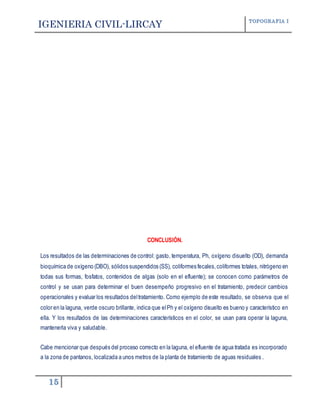 IGENIERIA CIVIL-LIRCAY TOPOGRAFIA I
15
CONCLUSIÓN.
Los resultados de las determinaciones de control: gasto, temperatura, Ph, oxígeno disuelto (OD), demanda
bioquímica de oxígeno (DBO), sólidos suspendidos (SS), coliformes fecales,coliformes totales, nitrógeno en
todas sus formas, fosfatos, contenidos de algas (solo en el efluente); se conocen como parámetros de
control y se usan para determinar el buen desempeño progresivo en el tratamiento, predecir cambios
operacionales y evaluar los resultados deltratamiento. Como ejemplo de este resultado, se observa que el
color en la laguna, verde oscuro brillante, indica que elPh y el oxígeno disuelto es bueno y característico en
ella. Y los resultados de las determinaciones característicos en el color, se usan para operar la laguna,
mantenerla viva y saludable.
Cabe mencionar que después del proceso correcto en la laguna, el efluente de agua tratada es incorporado
a la zona de pantanos, localizada a unos metros de la planta de tratamiento de aguas residuales .
 