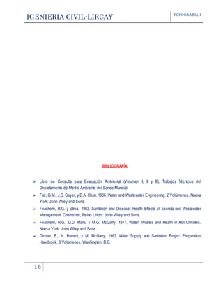 IGENIERIA CIVIL-LIRCAY TOPOGRAFIA I
16
BIBLIOGRAFÍA
 Libro de Consulta para Evaluación Ambiental (Volumen I; II y III). Trabajos Técnicos del
Departamento de Medio Ambiente del Banco Mundial.
 Fair, G.M., J.C. Geyer, y D.A. Okun. 1966. Water and Wastewater Engineering. 2 Volúmenes. Nueva
York: John Wiley and Sons.
 Feachem, R.G. y otros. 1983. Sanitation and Disease: Health Effects of Excreta and Wastewater
Management. Chishester, Reino Unido: John Wiley and Sons.
 Feachem, R.G., D.D. Mara, y M.G. McGarry. 1977. Water. Wastes and Health in Hot Climates.
Nueva York: John Wiley and Sons.
 Grover, B., N. Burnett, y M. McGarry. 1983. Water Supply and Sanitation Project Preparation
Handbook. 3 Volúmenes. Washington, D.C.
 