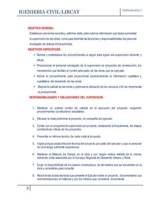IGENIERIA CIVIL-LIRCAY TOPOGRAFIA I
3
OBJETIVO GENERAL:
Establecer una norma sencilla y uniforme, tanto para cubrir la información que debe suministrar
la supervisión de las obras, como para delimitar las funciones y responsabilidades del personal
encargado de realizar dicha actividad.
OBJETIVOS ESPECÍFICOS:
 Normar y estandarizar los procedimientos a seguir para lograr una supervisión eficiente y
eficaz.
 Proporcionar al personal encargado de la supervisión se proyectos de construcción, los
mecanismos que faciliten el control adecuado de las obras que se ejecutan.
 Indicar el procedimiento para proporcionar periódicamente la información cualitativa y
cuantitativa del desarrollo de las obras.
 Mejorar la calidad de las obras y optimizar la utilización de los recursos a fin de incrementar
la productividad.
RESPONSABILIDADES Y OBLIGACIONES DEL SUPERVISOR:
1. Mantener un estricto control de calidad en la ejecución del proyecto, exigiendo
procedimientos constructivos aceptables.
2. Efectuar la visita preliminar al proyecto, en compañía del ejecutor.
3. Contar con un programa de supervisión por proyecto, destacando principalmente, las etapas
constructivas críticas de los proyectos.
4. Presentar un informe técnico de cada visita al proyecto.
5. Vigilar porque exista dirección técnica del proyecto por parte del ejecutor y que el personal
en obra tenga suficiente experiencia.
6. Mantener la Bitácora de Campo en la obra y por ningún motivo retirarla de la misma,
debiendo estar autorizada por el Consejo Regional de Desarrollo Urbano y Rural.
7. Exigir la disponibilidad de los planos constructivos, de tal manera que se encuentren en la
obra y accesibles para consulta.
8. Resolver las dudas técnicas que presente el Ejecutor sobre el proyecto, documentando sus
recomendaciones en bitácora y por los medios que considere conveniente.
 