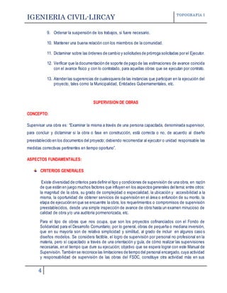 IGENIERIA CIVIL-LIRCAY TOPOGRAFIA I
4
9. Ordenar la suspensión de los trabajos, si fuere necesario.
10. Mantener una buena relación con los miembros de la comunidad.
11. Dictaminar sobre las órdenes de cambio y solicitudes de prórroga solicitadas por el Ejecutor.
12. Verificar que la documentación de soporte de pago de las estimaciones de avance coincida
con el avance físico y con lo contratado, para aquellas obras que se ejecutan por contrato.
13. Atender las sugerencias de cualesquiera de las instancias que participan en la ejecución del
proyecto, tales como la Municipalidad, Entidades Gubernamentales, etc.
SUPERVISION DE OBRAS
CONCEPTO:
Supervisar una obra es: “Examinar la misma a través de una persona capacitada, denominada supervisor,
para concluir y dictaminar si la obra o fase en construcción, está correcta o no, de acuerdo al diseño
preestablecido en los documentos del proyecto; debiendo recomendar al ejecutor o unidad responsable las
medidas correctivas pertinentes en tiempo oportuno”.
ASPECTOS FUNDAMENTALES:
CRITERIOS GENERALES
Existe diversidad de criterios para definir el tipo y condiciones de supervisión de una obra, en razón
de que están en juego muchos factores que influyen en los aspectos generales del tema; entre otros:
la magnitud de la obra, su grado de complejidad o especialidad, la ubicación y accesibilidad a la
misma, la oportunidad de obtener servicios de supervisión en el área o enfunción de su monto, la
etapa de ejecución en que se encuentre la obra, los requerimientos o compromisos de supervisión
preestablecidos, desde una simple inspección de avance de obra hasta un examen minucioso de
calidad de obra y/o una auditoría pormenorizada, etc.
Para el tipo de obras que nos ocupa, que son los proyectos cofinanciados con el Fondo de
Solidaridad para el Desarrollo Comunitario; por lo general, obras de pequeña o mediana inversión,
que en su mayoría son de relativa simplicidad y similitud, al grado de incluir en algunos caso s
diseños modelos. Se considera factible, el logro de supervisión por personal no profesional en la
materia, pero sí capacitado a través de una orientación y guía, de cómo realizar las supervisiones
necesarias, en el tiempo que dure su ejecución; objetivo que se espera lograr con este Manual de
Supervisión. También se reconoce las limitaciones de tiempo del personal encargado, cuya actividad
y responsabilidad de supervisión de las obras del FSDC, constituye otra actividad más en sus
 
