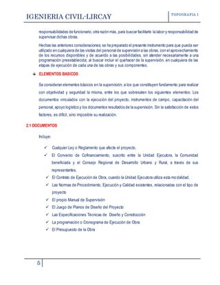 IGENIERIA CIVIL-LIRCAY TOPOGRAFIA I
5
responsabilidades de funcionario; otra razón más, para buscar facilitarle la labor y responsabilidad de
supervisar dichas obras.
Hechas las anteriores consideraciones; se ha preparado el presente instrumento para que pueda ser
utilizado en cualquiera de las visitas del personal de supervisión a las obras, con el aprovechamiento
de los recursos disponibles y de acuerdo a las posibilidades, sin atender necesariamente a una
programación preestablecida; al buscar incluir el quehacer de la supervisión, en cualquiera de las
etapas de ejecución de cada una de las obras y sus componentes.
ELEMENTOS BASICOS
Se consideran elementos básicos en la supervisión; a los que constituyen fundamento para realizar
con objetividad y seguridad la misma, entre los que sobresalen los siguientes elementos: Los
documentos vinculados con la ejecución del proyecto, instrumentos de campo, capacitación del
personal, apoyo logístico y los documentos resultados de la supervisión. Sin la satisfacción de estos
factores, es difícil, sino imposible su realización.
2.1 DOCUMENTOS
Incluye:
 Cualquier Ley o Reglamento que afecte el proyecto.
 El Convenio de Cofinanciamiento, suscrito entre la Unidad Ejecutora, la Comunidad
beneficiada y el Consejo Regional de Desarrollo Urbano y Rural, a través de sus
representantes.
 El Contrato de Ejecución de Obra, cuando la Unidad Ejecutora utiliza esta modalidad.
 Las Normas de Procedimiento, Ejecución y Calidad existentes, relacionadas con el tipo de
proyecto
 El propio Manual de Supervisión
 El Juego de Planos de Diseño del Proyecto
 Las Especificaciones Técnicas de Diseño y Construcción
 La programación o Cronograma de Ejecución de Obra
 El Presupuesto de la Obra
 