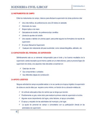 IGENIERIA CIVIL-LIRCAY TOPOGRAFIA I
6
2.2 INSTRUMENTOS DE CAMPO
Entre los instrumentos de campo, básicos para efectuar la supervisión de obras podemos citar:
 Una cinta métrica, de preferencia de unos 20 metros en adelante
 Clinómetro de mano
 Brújula óptica o de mano
 Calculadora de bolsillo, de preferencia tipo científica
 Libreta de apuntes de bolsillo
 Una carpeta o tableta con prensa papel, para portar seguros los formularios de reporte de
supervisión
 El propio Manual de Supervisión
 Cualquier otro instrumento útil para la actividad, como cámara fotográfica, altímetro, etc.
2.3 CAPACITACIÓN DEL PERSONAL DE SUPERVISIÓN
Definitivamente este es un elemento indispensable para el éxito y los buenos resultados de la
supervisión, siendo necesario que el mismo cuente con un criterio técnico, para un proceso lógico de
supervisión de obras y los aspectos más relevantes a examinar en:
 Cada tipo de obra
 Sus componentes o unidades
 Sus diferentes etapas de construcción
2.4 APOYO LOGÍSTICO
Ninguna actividad de campo es posible realizar, si no se cuenta con el apoyo logístico;la supervisión
de obras es una de ellas que requiere como mínimo, en función de su ubicación relativa de:
 Un vehículo adecuado al tipo de camino que se tenga que recorrer.
 Posiblemente un guía, sobre todo para realizar la primera visita de supervisión a la obra.
 Algunas veces dependiendo del lugar y otros factores, el apoyo comunitario.
 El apoyo y respaldo de las autoridades del municipio y del lugar.
 La ayuda de personal de campo o comunitarios con su participación directa en las
actividades de supervisión.
 