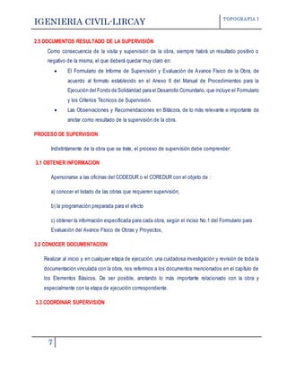 IGENIERIA CIVIL-LIRCAY TOPOGRAFIA I
7
2.5 DOCUMENTOS RESULTADO DE LA SUPERVISIÓN
Como consecuencia de la visita y supervisión de la obra, siempre habrá un resultado positivo o
negativo de la misma, el que deberá quedar muy claro en:
 El Formulario de Informe de Supervisión y Evaluación de Avance Físico de la Obra, de
acuerdo al formato establecido en el Anexo 6 del Manual de Procedimientos para la
Ejecución del Fondo de Solidaridad para el Desarrollo Comunitario, que incluye el Formulario
y los Criterios Técnicos de Supervisión.
 Las Observaciones y Recomendaciones en Bitácora, de lo más relevante e importante de
anotar como resultado de la supervisión de la obra.
PROCESO DE SUPERVISION
Indistintamente de la obra que se trate, el proceso de supervisión debe comprender:
3.1 OBTENER INFORMACION
Apersonarse a las oficinas del CODEDUR o el COREDUR con el objeto de :
a) conocer el listado de las obras que requieren supervisión,
b) la programación preparada para el efecto
c) obtener la información especificada para cada obra, según el inciso No.1 del Formulario para
Evaluación del Avance Físico de Obras y Proyectos,
3.2 CONOCER DOCUMENTACION
Realizar al inicio y en cualquier etapa de ejecución, una cuidadosa investigación y revisión de toda la
documentación vinculada con la obra, nos referimos a los documentos mencionados en el capítulo de
los Elementos Básicos. De ser posible, anotando lo más importante relacionado con la obra y
especialmente con la etapa de ejecución correspondiente.
3.3 COORDINAR SUPERVISION
 