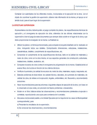 IGENIERIA CIVIL-LIRCAY TOPOGRAFIA I
8
Contactar con autoridades de los diferentes niveles, involucradas en la ejecución de la obra, con el
objeto de coordinar la gestión de supervisión, obtener más información de la misma y el apoyo en el
ámbito local, para el buen logro de la supervisión
3.4 EFECTUAR SUPERVISION
Al presentarse a la obra, deberá portar: un juego completo de planos, las especificaciones técnicas de
ejecución y el cronograma de ejecución de obra, obtenidos de las oficinas relacionadas con la
supervisión o bien el juego de estos documentos que siempre debe existir en el lugar de la obra y que
debe proporcionar el encargado de la misma. La finalidad es:
 Utilizar los planos en forma pormenorizada, para comparar el proyecto diseñado con lo realizado en
obra, incluyendo todos sus detalles. Comprobando dimensiones, estructuras, instalaciones,
características, detalles, cumplimiento de especificaciones, etc.
 Comprobar el cumplimiento de las especificaciones técnicas, tanto en la calidad de materiales y
mano de obra; como en la obra misma, en sus aspectos generales de construcción, estructuras,
instalaciones, detalles, acabados, etc.
 Comparar el avance de obra contra el cronograma de programación de la misma. Estableciendo el
avance físico de la obra en función de los criterios técnicos.
 Verificar el suministro y la calidad de recursos de: mano de obra, materiales, equipo, maquinaria, etc.
 Detectar problemas de toda índole: de carácter técnico, laborales, de suministro de materiales, de
calidad de obra, de retraso en la ejecución, legales, ambientales, etc. Buscando y recomendando
soluciones.
 Hacer recomendaciones para las próximas o siguientes etapas de ejecución de la obra, con base en
lo observado en esa visita y en previsión de futuros problemas o desaciertos.
 Anotar en el libro bitácora todas las observaciones y recomendaciones planteadas al ejecutor o
contratista, reproduciendo una copia para constancia de lo anotado.
 Abocarse a la brevedad posible, a la Unidad Ejecutora (en la mayoría de los casos la Municipalidad
correspondiente), para:
a) Presentar los resultados de la supervisión,
b) Se conozcan las observaciones y recomendaciones
 