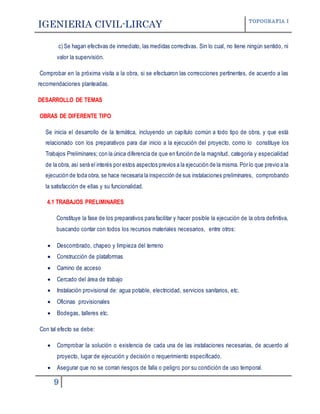IGENIERIA CIVIL-LIRCAY TOPOGRAFIA I
9
c) Se hagan efectivas de inmediato, las medidas correctivas. Sin lo cual, no tiene ningún sentido, ni
valor la supervisión.
Comprobar en la próxima visita a la obra, si se efectuaron las correcciones pertinentes, de acuerdo a las
recomendaciones planteadas.
DESARROLLO DE TEMAS
OBRAS DE DIFERENTE TIPO
Se inicia el desarrollo de la temática, incluyendo un capítulo común a todo tipo de obra, y que está
relacionado con los preparativos para dar inicio a la ejecución del proyecto, como lo constituye los
Trabajos Preliminares; con la única diferencia de que en función de la magnitud, categoría y especialidad
de la obra, así será el interés por estos aspectos previos a la ejecución de la misma. Por lo que previo a la
ejecución de toda obra, se hace necesaria la inspección de sus instalaciones preliminares, comprobando
la satisfacción de ellas y su funcionalidad.
4.1 TRABAJOS PRELIMINARES
Constituye la fase de los preparativos para facilitar y hacer posible la ejecución de la obra definitiva,
buscando contar con todos los recursos materiales necesarios, entre otros:
 Descombrado, chapeo y limpieza del terreno
 Construcción de plataformas
 Camino de acceso
 Cercado del área de trabajo
 Instalación provisional de: agua potable, electricidad, servicios sanitarios, etc.
 Oficinas provisionales
 Bodegas, talleres etc.
Con tal efecto se debe:
 Comprobar la solución o existencia de cada una de las instalaciones necesarias, de acuerdo al
proyecto, lugar de ejecución y decisión o requerimiento especificado.
 Asegurar que no se corran riesgos de falla o peligro por su condición de uso temporal.
 
