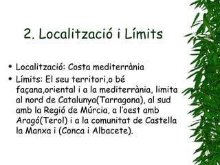 2. Localització i Límits   Localització: Costa mediterrània Límits: El seu territori,o bé façana,oriental i a la mediterrània, limita al nord de Catalunya(Tarragona), al sud amb la Regió de Múrcia, a l’oest amb Aragó(Terol) i a la comunitat de Castella la Manxa i (Conca i Albacete). 