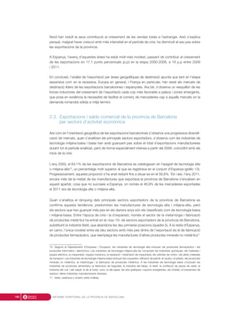 Nord han reduït la seva contribució al creixement de les vendes totals a l’estranger. Això s’explica
perquè, malgrat haver crescut amb més intensitat en el període de crisi, ha disminuït el seu pes sobre
les exportacions de la província.
A Espanya, l’avenç d’aquestes àrees ha estat molt més modest, passant de contribuir al creixement
de les exportacions en 17,1 punts percentuals (p.p) en la etapa 2000-2008, a 18 p.p entre 2009
i 2011.
En conclusió, l’anàlisi de l’exportació per àrees geogràfiques de destinació apunta que tant en l’etapa
expansiva com en la recessiva, Europa en general, i França en particular, han estat els mercats de
destinació líders de les exportacions barcelonines i espanyoles. Ara bé, s’observa un reequilibri de les
forces inductores del creixement de l’exportació cada cop més favorable a països i zones emergents,
que posa en evidència la necessitat de facilitar el comerç de mercaderies cap a aquells mercats on la
demanda romandrà sòlida a mitjà termini.
2.3. Exportacions i saldo comercial de la província de Barcelona
per sectors d’activitat econòmica
Així com en l’orientació geogràfica de les exportacions barcelonines s’observa una progressiva diversifi-
cació de mercats, quan s’analitzen els principals sectors exportadors, s’observa com les indústries de
tecnologia mitjana-baixa i baixa han anat guanyant pes sobre el total d’exportacions manufactureres
durant tot el període analitzat, però de forma especialment intensa a partir del 2008, coincidint amb els
inicis de la crisi.
L’any 2000, el 64,1% de les exportacions de Barcelona es catalogaven en l’epígraf de tecnologia alta
o mitjana-alta10
, un percentatge molt superior al que es registrava en el conjunt d’Espanya (gràfic 13).
Progressivament, aquesta proporció s’ha anat reduint fins a situar-se en el 56,8%. Tot i així, l’any 2011,
encara més de la meitat de les manufactures que exportava la província de Barcelona s’encabien en
aquest apartat, cosa que no succeeix a Espanya, on només el 46,9% de les mercaderies exportades
el 2011 era de tecnologia alta o mitjana-alta.
Quan s’analitza el rànquing dels principals sectors exportadors de la província de Barcelona es
confirma aquesta tendència: predominen les manufactures de tecnologia alta i mitjana-alta, però
els sectors que han guanyat més pes en els darrers anys són els classificats com de tecnologia baixa
i mitjana-baixa. Entre l’època de crisi i la d’expansió, només el sector de la metal·lúrgia i fabricació
de productes metàl·lics ha entrat en el «top-10» de sectors exportadors de la província de Barcelona,
substituint la indústria tèxtil, que abandona les deu primeres posicions (quadre 5). A la resta d’Espanya,
en canvi, l’única novetat entre els deu sectors amb més pes dintre de l’exportació és el de fabricació
de productes farmacèutics, que reemplaça les manufactures d’altres productes minerals no metàl·lics11
INFORME TERRITORIAL DE LA PROVÍNCIA DE BARCELONA180
10. Segons el Departament d’Empresa i Ocupació, les indústries de tecnologia alta inclouen els productes farmacèutics i els
productes informàtics i electrònics. Les indústries de tecnologia mitjana-alta les composen les indústries químiques, els materials i
equips elèctrics, la maquinària i equips mecànics, la reparació i instal·lació de maquinària, els vehicles de motor i els altres materials
de transport. Les indústries de tecnologia mitjana-baixa inclouen les coqueries i refinació de petroli, el cautxú i el plàstic, els productes
minerals no metàl·lics, la metal·lúrgia i la fabricació de productes metàl·lics. A les indústries de tecnologia baixa s’inclouen les
indústries de productes alimentaris, la fabricació de begudes, la indústria del tabac, la tèxtil, la confecció de peces de vestir, la
indústria del cuir i del calçat, la de la fusta i suro, la del paper, les arts gràfiques i suports enregistrats, els mobles, el tractament de
residus i altres indústries manufactureres diverses.
11. Vidre, ceràmica o ciment, entre d’altres.
 
