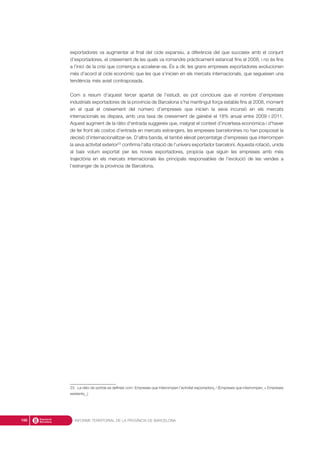 exportadores va augmentar al final del cicle expansiu, a diferència del que succeeix amb el conjunt
d’exportadores, el creixement de les quals va romandre pràcticament estancat fins el 2008, i no és fins
a l’inici de la crisi que comença a accelerar-se. És a dir, les grans empreses exportadores evolucionen
més d’acord al cicle econòmic que les que s’inicien en els mercats internacionals, que segueixen una
tendència més aviat contraposada.
Com a resum d’aquest tercer apartat de l’estudi, es pot concloure que el nombre d’empreses
industrials exportadores de la província de Barcelona s’ha mantingut força estable fins al 2008, moment
en el qual el creixement del número d’empreses que inicien la seva incursió en els mercats
internacionals es dispara, amb una taxa de creixement de gairebé el 18% anual entre 2009 i 2011.
Aquest augment de la ràtio d’entrada suggereix que, malgrat el context d’incertesa econòmica i d’haver
de fer front als costos d’entrada en mercats estrangers, les empreses barcelonines no han posposat la
decisió d’internacionalitzar-se. D’altra banda, el també elevat percentatge d’empreses que interrompen
la seva activitat exterior23
confirma l’alta rotació de l’univers exportador barceloní. Aquesta rotació, unida
al baix volum exportat per les noves exportadores, propicia que siguin les empreses amb més
trajectòria en els mercats internacionals les principals responsables de l’evolució de les vendes a
l’estranger de la província de Barcelona.
INFORME TERRITORIAL DE LA PROVÍNCIA DE BARCELONA188
23. La ràtio de sortida es defineix com: Empreses que interrompen l’activitat exportadorat
/ (Empreses que interrompent
+ Empreses
existentst-1
)
 