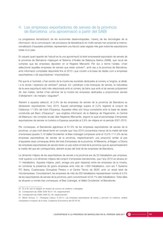 4. Les empreses exportadores de serveis de la província
de Barcelona: una aproximació a partir del SABI
La progressiva terciarització de les economies desenvolupades, l’avenç de les tecnologies de la
informació i de la comunicació i els processos de liberalització en molts serveis han propiciat la interna-
cionalització d’aquestes activitats, representant una fracció cada vegada més gran sobre les exportacions
totals d’un país.
En aquest quart apartat de l’estudi es fa una aproximació al teixit empresarial exportador de serveis de
la província de Barcelona mitjançant el Sistema d’Anàlisi de Balanços Ibèrics (SABI), que recull els
comptes que les empreses dipositen en el Registre Mercantil. Per dur a terme l’anàlisi, s’han
seleccionat aquelles empreses de serveis que estan actives24
, amb seu a la província de Barcelona,
amb informació comptable disponible fins el 2010 i que constin a la base de dades com a empreses
exportadores o bé exportadores i importadores.
Pel que fa a l’activitat, s’han exclòs de la mostra les societats dedicades al comerç a l’engròs, al detall,
i a la venda i reparació de vehicles25
perquè, tot i pertànyer a les branques de serveis, la naturalesa
de la seva exportació està més relacionada amb el comerç de béns que amb el de serveis pròpiament
dit. Així mateix, també s’han eliminat de la mostra les empreses dedicades a proporcionar serveis
d’allotjament i de menjars i begudes26
.
Atenent a aquesta selecció, el 2,4% de les empreses de serveis de la província de Barcelona es
declaraven exportadores l’any 2010. Aquest percentatge supera el 2,2% registrat al conjunt de
Catalunya i l’1,8% del total d’Espanya. Aquestes xifres són força consistents amb la base de dades
construïda pel Banc d’Espanya27
, que engloba informació de la Balança de Pagaments, la Central
de Balanços i els comptes anuals dels Registres Mercantils, segons la qual el percentatge d’empreses
exportadores de serveis no turístics a Espanya ascendia al 2,6% de mitjana en el període 2001-2010.
Per comarques, el Barcelonès aglutinava el 61,3% de les empreses exportadores de serveis de la
província, un pes molt elevat tenint en compte que l’any 2010 concentrava menys de la meitat del total
d’empreses (quadre 7). El Vallès Occidental i el Baix Llobregat comptaven amb el 13,2% i l’11,3% de les
empreses exportadores de serveis de la província, respectivament; una proporció similar al pes
d’aquestes dues comarques dintre del total d’empreses de la província. Al Maresme, al Bages i a Osona
les empreses exportadores de serveis tenen un pes sobre el total de la província que és aproximadament
la meitat del que els correspondria, atenent al pes del total de les empreses de Barcelona.
La dimensió mitjana de les exportadores de serveis a la província era de 53 treballadors per empresa,
molt superior a la dimensió mitjana del conjunt d’empreses barcelonines, que l’any 2010 se situava en
11 treballadors. Aquesta mitjana, però, amaga una gran dispersió entre les empreses de la mostra,
en combinar la presència de grans empreses amb més de 1.000 treballadors, com ara T Systems
ITC Iberia, Cuatrecasas Gonçalves Pereira o el Centre Tècnic de SEAT, amb un ampli teixit de
microempreses. Concretament, les empreses de més de 250 treballadors representaven només el 4,2%
de les exportadores de serveis de la província, però concentraven el 54,1% dels treballadors. Totes elles
se situaven a només tres comarques: el Baix Llobregat, el Vallès Occidental i el Barcelonès.
191L’EXPORTACIÓ A LA PROVÍNCIA DE BARCELONA EN EL PERÍODE 2000-2011
24. És a dir, que no estiguin en situació de concurs de creditors o extingides.
25. Corresponent als CNAE-2009 46,47 i 45, respectivament.
26. Corresponent als CNAE-2009 55 i 56, respectivament.
27. Martín Achuca, C. i Rodríguez Caloca, A (2011). Las empresas exportadoras de bienes y servicios no turísticos: análisis
comparativo e impacto de la crisis, Cuadernos Económicos del ICE Nº 82.
 