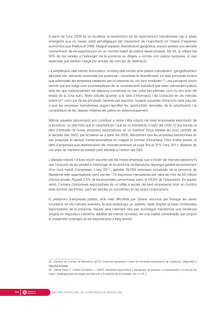 A partir de l’any 2009 es va accelerar la reorientació de les exportacions barcelonines cap a àrees
emergents que no havien estat estratègiques pel creixement de l’exportació en l’etapa d’expansió
econòmica que finalitza el 2008. Malgrat aquesta diversificació geogràfica, encara existeix una elevada
concentració de les exportacions en un nombre reduït de països desenvolupats. De fet, al voltant del
50% de les vendes a l’estranger de la província es dirigeix a només cinc països europeus, el que
assenyala que existeix marge per ampliar els mercats de destinació.
La simplificació dels tràmits burocràtics i el reforç dels vincles amb països culturalment i geogràficament
allunyats són elements essencials per potenciar i consolidar la diversificació. Un dels principals motius
que assenyalen les empreses catalanes per no exportar és «no tenir producte»29
; una percepció sovint
errònia que pot sorgir com a conseqüència de no conèixer amb exactitud què estan demandant països
amb els que tradicionalment les relacions comercials no han estat tan intenses com ho són amb els
estats de la zona euro. Altres estudis apunten a la falta d’informació i de contactes en els mercats
exteriors30
com una de les principals barreres per exportar. Superar aquestes limitacions serà clau per
a què les empreses barcelonines puguin aprofitar les oportunitats derivades de la urbanització i la
consolidació de les classes mitjanes als països en desenvolupament.
Millorar aquesta aproximació pot contribuir a reduir l’alta rotació del teixit empresarial exportador de
la província, un dels trets que el caracteritzen i que es va intensificar a partir del 2009. D’una banda, la
ràtio d’entrada de noves empreses exportadores es va mantenir força estable els anys centrals de
la dècada dels 2000, per accelerar-se a partir del 2008, demostrant que les empreses barcelonines no
van posposar la decisió d’internacionalitzar-se malgrat el context d’incertesa. Però d’altra banda, la
ràtio d’empreses que abandonaven els mercats exteriors va pujar fins el 31% l’any 2011, després de
vuit anys de mantenir-se estable però elevada a l’entorn del 29%.
L’elevada rotació i el baix volum exportat per les noves empreses que s’inicien als mercats exteriors fa
que l’evolució de les vendes a l’estranger de la província de Barcelona depengui gairebé exclusivament
d’un nucli reduït d’empreses. L’any 2011, gairebé 39.000 empreses industrials de la província de
Barcelona eren exportadores, però només 115 exportava mercaderies per valor de més de 50 milions
d’euros anuals. Aquest 0,3% de les empreses concentrava, però, el 50,8% de l’exportació. En aquest
sentit, l’univers d’empreses exportadores és un reflex a escala del teixit empresarial total: en nombre
està dominat per Pimes, però les vendes es concentren en les grans corporacions.
El predomini d’empreses petites, amb més dificultats per obtenir recursos per finançar les seves
incursions en els mercats exteriors, fa que esdevingui un autèntic repte ampliar la base d’empreses
exportadores de la província. Aquest serà l’element clau per aconseguir transformar una tendència
sorgida en resposta a l’extrema debilitat del mercat domèstic, en una realitat consolidada que propiciï
el creixement sostingut de les exportacions a llarg termini.
INFORME TERRITORIAL DE LA PROVÍNCIA DE BARCELONA194
29. Cambra de Comerç de Barcelona (2010), Potencial exportador i perfil de l’empresa exportadora de Catalunya. Disponible a
http://bit.ly/Jrelex
30. García Pérez, F. i Avella Camarero, L. (2007) Intensidad exportadora y percepción de barreras a la exportación: un estudio de
casos. Investigaciones Europeas de Dirección y Economía de la Empresa. Vol.13, Nº 3.
 