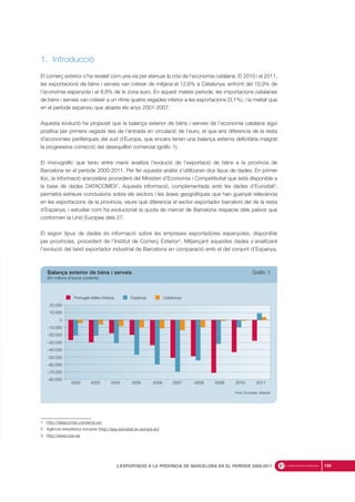 1. Introducció
El comerç exterior s’ha revelat com una via per atenuar la crisi de l’economia catalana. El 2010 i el 2011,
les exportacions de béns i serveis van créixer de mitjana el 12,6% a Catalunya, enfront del 10,9% de
l’economia espanyola i el 8,8% de la zona euro. En aquest mateix període, les importacions catalanes
de béns i serveis van créixer a un ritme quatre vegades inferior a les exportacions (3,1%), i la meitat que
en el període expansiu que abasta els anys 2001-2007.
Aquesta evolució ha propiciat que la balança exterior de béns i serveis de l’economia catalana sigui
positiva per primera vegada des de l’entrada en circulació de l’euro, el que ens diferencia de la resta
d’economies perifèriques del sud d’Europa, que encara tenen una balança externa deficitària malgrat
la progressiva correcció del desequilibri comercial (gràfic 1).
El monogràfic que teniu entre mans analitza l’evolució de l’exportació de béns a la província de
Barcelona en el període 2000-2011. Per fer aquesta anàlisi s’utilitzaran dos tipus de dades. En primer
lloc, la informació aranzelària procedent del Ministeri d’Economia i Competitivitat que està disponible a
la base de dades DATACOMEX1
. Aquesta informació, complementada amb les dades d’Eurostat2
,
permetrà extreure conclusions sobre els sectors i les àrees geogràfiques que han guanyat rellevància
en les exportacions de la província, veure què diferencia el sector exportador barceloní del de la resta
d’Espanya, i estudiar com ha evolucionat la quota de mercat de Barcelona respecte dels països que
conformen la Unió Europea dels 27.
El segon tipus de dades és informació sobre les empreses exportadores espanyoles, disponible
per províncies, procedent de l’Institut de Comerç Exterior3
. Mitjançant aquestes dades s’analitzarà
l’evolució del teixit exportador industrial de Barcelona en comparació amb el del conjunt d’Espanya.
169L’EXPORTACIÓ A LA PROVÍNCIA DE BARCELONA EN EL PERÍODE 2000-2011
1. http://datacomex.comercio.es/
2. Agència estadística europea (http://epp.eurostat.ec.europa.eu)
3. http://www.icex.es
2010 20112007 2008 20092005 20062003 20042002
Font: Eurostat, Idescat
Portugal+Itàlia+Grècia Espanya Catalunya
–80.000
–70.000
–60.000
–50.000
–40.000
–30.000
–20.000
–10.000
0
10.000
20.000
Balança exterior de béns i serveis Gràfic 1
(En milions d’euros corrents)
 