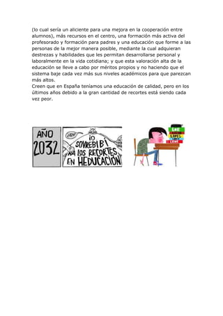(lo cual sería un aliciente para una mejora en la cooperación entre
alumnos), más recursos en el centro, una formación más activa del
profesorado y formación para padres y una educación que forme a las
personas de la mejor manera posible, mediante la cual adquieran
destrezas y habilidades que les permitan desarrollarse personal y
laboralmente en la vida cotidiana; y que esta valoración alta de la
educación se lleve a cabo por méritos propios y no haciendo que el
sistema baje cada vez más sus niveles académicos para que parezcan
más altos.
Creen que en España teníamos una educación de calidad, pero en los
últimos años debido a la gran cantidad de recortes está siendo cada
vez peor.
 