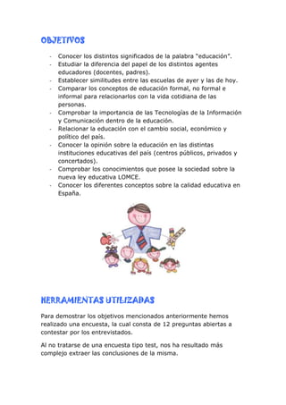OBJETIVOS
  -   Conocer los distintos significados de la palabra “educación”.
  -   Estudiar la diferencia del papel de los distintos agentes
      educadores (docentes, padres).
  -   Establecer similitudes entre las escuelas de ayer y las de hoy.
  -   Comparar los conceptos de educación formal, no formal e
      informal para relacionarlos con la vida cotidiana de las
      personas.
  -   Comprobar la importancia de las Tecnologías de la Información
      y Comunicación dentro de la educación.
  -   Relacionar la educación con el cambio social, económico y
      político del país.
  -   Conocer la opinión sobre la educación en las distintas
      instituciones educativas del país (centros públicos, privados y
      concertados).
  -   Comprobar los conocimientos que posee la sociedad sobre la
      nueva ley educativa LOMCE.
  -   Conocer los diferentes conceptos sobre la calidad educativa en
      España.




HERRAMIENTAS UTILIZADAS
Para demostrar los objetivos mencionados anteriormente hemos
realizado una encuesta, la cual consta de 12 preguntas abiertas a
contestar por los entrevistados.

Al no tratarse de una encuesta tipo test, nos ha resultado más
complejo extraer las conclusiones de la misma.
 