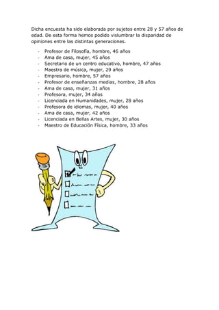 Dicha encuesta ha sido elaborada por sujetos entre 28 y 57 años de
edad. De esta forma hemos podido vislumbrar la disparidad de
opiniones entre las distintas generaciones.

  -   Profesor de Filosofía, hombre, 46 años
  -   Ama de casa, mujer, 45 años
  -   Secretario de un centro educativo, hombre, 47 años
  -   Maestra de música, mujer, 29 años
  -   Empresario, hombre, 57 años
  -   Profesor de enseñanzas medias, hombre, 28 años
  -   Ama de casa, mujer, 31 años
  -   Profesora, mujer, 34 años
  -   Licenciada en Humanidades, mujer, 28 años
  -   Profesora de idiomas, mujer, 40 años
  -   Ama de casa, mujer, 42 años
  -   Licenciada en Bellas Artes, mujer, 30 años
  -   Maestro de Educación Física, hombre, 33 años
 