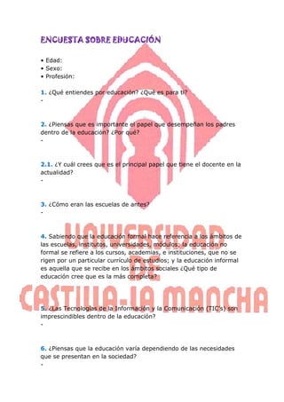 ENCUESTA SOBRE EDUCACIÓN

• Edad:
• Sexo:
• Profesión:

1. ¿Qué entiendes por educación? ¿Qué es para ti?
-



2. ¿Piensas que es importante el papel que desempeñan los padres
dentro de la educación? ¿Por qué?
-



2.1. ¿Y cuál crees que es el principal papel que tiene el docente en la
actualidad?
-



3. ¿Cómo eran las escuelas de antes?
-



4. Sabiendo que la educación formal hace referencia a los ámbitos de
las escuelas, institutos, universidades, módulos; la educación no
formal se refiere a los cursos, academias, e instituciones, que no se
rigen por un particular currículo de estudios; y la educación informal
es aquella que se recibe en los ámbitos sociales ¿Qué tipo de
educación cree que es la más completa?




5. ¿Las Tecnologías de la Información y la Comunicación (TIC’s) son
imprescindibles dentro de la educación?
-



6. ¿Piensas que la educación varía dependiendo de las necesidades
que se presentan en la sociedad?
-
 