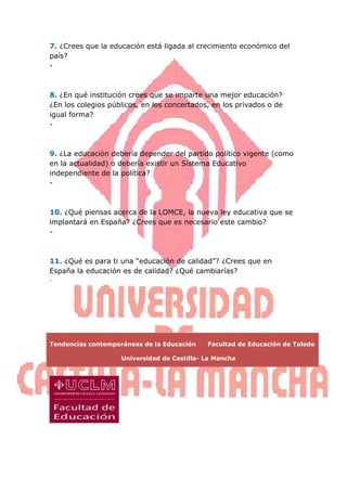 7. ¿Crees que la educación está ligada al crecimiento económico del
país?
-



8. ¿En qué institución crees que se imparte una mejor educación?
¿En los colegios públicos, en los concertados, en los privados o de
igual forma?
-



9. ¿La educación debería depender del partido político vigente (como
en la actualidad) o debería existir un Sistema Educativo
independiente de la política?
-



10. ¿Qué piensas acerca de la LOMCE, la nueva ley educativa que se
implantará en España? ¿Crees que es necesario este cambio?
-



11. ¿Qué es para ti una “educación de calidad”? ¿Crees que en
España la educación es de calidad? ¿Qué cambiarías?
-




Tendencias contemporáneas de la Educación    Facultad de Educación de Toledo

                    Universidad de Castilla- La Mancha
 