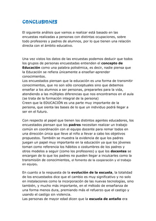 CONCLUSIONES

El siguiente análisis que vamos a realizar está basado en las
encuestas realizadas a personas con distintas ocupaciones, sobre
todo profesores y padres de alumnos, por lo que tienen una relación
directa con el ámbito educativo.



Una vez vistos los datos de las encuestas podemos deducir que todos
los grupos de personas encuestadas entienden el concepto de
Educación como una palabra polisémica, es decir, nadie piensa que
la Educación se refiera únicamente a enseñar-aprender
conocimientos.
Los encuestados piensan que la educación es una forma de transmitir
conocimientos, que no son sólo conceptuales sino que debemos
enseñar a los alumnos a ser personas, prepararles para la vida,
atendiendo a las múltiples diferencias que nos encontramos en el aula
(se trata de la formación integral de la persona)
Creen que la EDUCACIÓN es una parte muy importante de la
persona, que sienta las bases de lo que un individuo podrá llegar a
ser en el futuro.

Con respecto al papel que tienen los distintos agentes educadores, los
encuestados piensan que los padres necesitan realizar un trabajo
común en coordinación con el equipo docente para remar todos en
una dirección única que lleve al niño a llevar a cabo los objetivos
propuestos. También se muestra la evidencia de que los padres
juegan un papel muy importante en la educación ya que los jóvenes
toman como referencia los hábitos o costumbres de los padres y
otros modelos a seguir (como los profesores) y que los docentes se
encargan de lo que los padres no pueden llegar a inculcarles como la
transmisión de conocimientos, el fomento de la cooperación y el trabajo
en equipo.

En cuanto a la respuesta de la evolución de la escuela, la totalidad
de los encuestados dice que el cambio es muy significativo y no solo
en instalaciones como la incorporación de las nuevas tecnologías, sino
también, y mucho más importante, en el método de enseñanza de
una forma menos dura, premiando más el refuerzo que el castigo y
usando el castigo sin violencia.
Las personas de mayor edad dicen que la escuela de antaño era
 