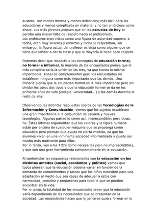 austera, con menos medios y menos didácticos; más fácil para los
educadores y menos complicada en material y no tan ambiciosa como
ahora. Los más jóvenes piensan que en las escuelas de hoy se
percibe una mayor falta de respeto hacia el profesorado.
Los profesores eran vistos como una figura de autoridad superior a
todos, eran muy severos y estrictos y todos le respetaban, sin
embargo, la figura actual del profesor es vista como alguien que se
tiene que limitar a dar la clase y que la mayoría le tiene poco respeto.

Podemos decir que respecto a los conceptos de educación formal,
no formal e informal, la mayoría de los encuestados piensa que lo
más completo sería la unión de las tres, ya que tienen la misma
importancia. Todas se complementan pero los encuestados no
establecen ninguna como más importante que las demás. Una
minoría piensa que la educación formal es la más importante pero sin
olvidar los otros dos tipos y que la educación formal se da en los
primeros años de vida (colegio, universidad...) y las demás durante el
resto de ella.

Observando las distintas respuestas acerca de las Tecnologías de la
Información y Comunicación, vemos que los sujetos establecen
una gran importancia a la conjunción de escuela y nuevas
tecnologías. Algunas partes lo creen así, imprescindible; pero otras,
no. Éstas últimas argumentan que los valores y la figura humana
están por encima de cualquier máquina que se proponga como
educativa pero piensan que ayuda en cierta medida, ya que los
alumnos viven en una inminente sociedad informatizada y puede ser
mucho más motivante para ellos.
Por lo tanto, ven a las TIC’s como necesarias pero no imprescindibles,
y que son una gran herramienta complementaria en la educación.

Al contemplar las respuestas relacionadas con la educación en los
distintos ámbitos (social, económico y político) vemos que
todos piensan que la educación debería variar en función de la
demanda de conocimientos y tareas que los niños necesiten para una
adaptación al medio que sea capaz de adecuar a éstos con
normalidad, sencillez y prepararlos para todo lo que se puedan
encontrar en la vida.
Por lo tanto, la totalidad de los encuestados creen que la educación
varía dependiendo de las necesidades que se presentan en la
sociedad. Las necesidades hacen que la gente se quiera formar en lo
 