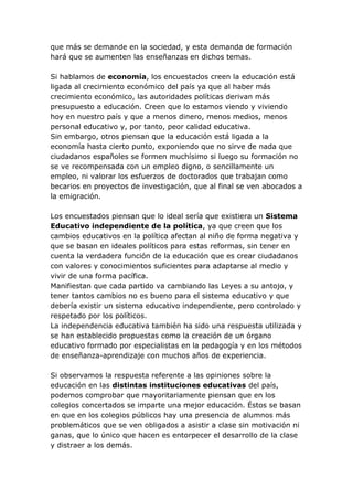 que más se demande en la sociedad, y esta demanda de formación
hará que se aumenten las enseñanzas en dichos temas.

Si hablamos de economía, los encuestados creen la educación está
ligada al crecimiento económico del país ya que al haber más
crecimiento económico, las autoridades políticas derivan más
presupuesto a educación. Creen que lo estamos viendo y viviendo
hoy en nuestro país y que a menos dinero, menos medios, menos
personal educativo y, por tanto, peor calidad educativa.
Sin embargo, otros piensan que la educación está ligada a la
economía hasta cierto punto, exponiendo que no sirve de nada que
ciudadanos españoles se formen muchísimo si luego su formación no
se ve recompensada con un empleo digno, o sencillamente un
empleo, ni valorar los esfuerzos de doctorados que trabajan como
becarios en proyectos de investigación, que al final se ven abocados a
la emigración.

Los encuestados piensan que lo ideal sería que existiera un Sistema
Educativo independiente de la política, ya que creen que los
cambios educativos en la política afectan al niño de forma negativa y
que se basan en ideales políticos para estas reformas, sin tener en
cuenta la verdadera función de la educación que es crear ciudadanos
con valores y conocimientos suficientes para adaptarse al medio y
vivir de una forma pacífica.
Manifiestan que cada partido va cambiando las Leyes a su antojo, y
tener tantos cambios no es bueno para el sistema educativo y que
debería existir un sistema educativo independiente, pero controlado y
respetado por los políticos.
La independencia educativa también ha sido una respuesta utilizada y
se han establecido propuestas como la creación de un órgano
educativo formado por especialistas en la pedagogía y en los métodos
de enseñanza-aprendizaje con muchos años de experiencia.

Si observamos la respuesta referente a las opiniones sobre la
educación en las distintas instituciones educativas del país,
podemos comprobar que mayoritariamente piensan que en los
colegios concertados se imparte una mejor educación. Éstos se basan
en que en los colegios públicos hay una presencia de alumnos más
problemáticos que se ven obligados a asistir a clase sin motivación ni
ganas, que lo único que hacen es entorpecer el desarrollo de la clase
y distraer a los demás.
 