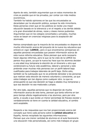 Aparte de esto, también argumentan que en estos momentos de
crisis es posible que en los privados, por contar con más medios
económicos.
También ha habido opiniones en las que los encuestados se
decantaban por la educación pública, aunque ha sido minoritaria.
Estas personas creen que en los públicos se recibe una mejor
educación basada en la tolerancia y en el respeto a los demás debido
a la gran diversidad de etnias, razas y clases menos pudientes.
Argumentan que en los colegios concertados y privados, muchas
veces se basan en creencias religiosas para la aceptación del
alumnado.

Hemos comprobado que la mayoría de los encuestados no dispone de
mucha información acerca del proyecto de la nueva ley educativa que
entrará en vigor (LOMCE), pero sí que encontramos semejanzas en
aquellas personas encuestadas que poseen información acerca de
esta nueva reforma educativa. Éstos piensan que sería necesario
hacer algunas reformas, pero lo que se ha visto de la LOMCE les
parece muy grave, ya que la nueva ley hace que los alumnos decidan
a una edad muy temprana la elección de un itinerario u otro que
condicionará su futura vida académica, laboral y personal y esto
pretende crear muchas más personas con un perfil laboral bajo
cualificados para trabajos laborales de perfil bajo. Dicho esto,
también se ha subrayado que no se pretende denostar a las personas
que realicen esta elección de manera voluntaria y consciente, ya que
estos trabajos son tan dignos como cualquier otro. Lo que es
preocupante es que esa decisión se haga a edades muy tempranas y
que esa decisión no sea madurada y propia.

Por otro lado, aquellas personas que no disponían de mucha
información acerca de este tema, piensan que tanta reforma en tan
poco tiempo afecta negativamente a los alumnos; pero por otra
parte, si ayuda a que exista un menor porcentaje de fracaso escolar y
verdaderamente se tiene en cuenta la calidad educativa, el cambio
será aceptable.


Respecto a las respuestas que nos han proporcionado acerca del
concepto que tiene cada persona sobre la calidad educativa en
España, hemos recopilado las siguientes informaciones:
Piensan que una menor cantidad de alumnos en el aula favorecería
una educación más personalizada, así como más trabajos en grupo
 