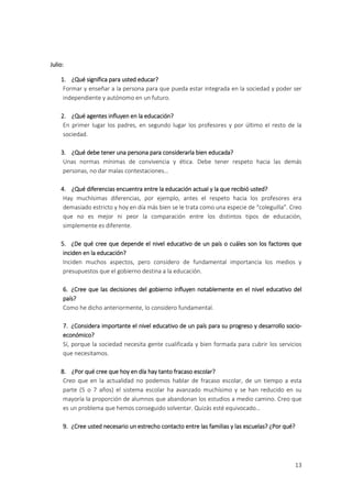 Julio:

    1. ¿Qué significa para usted educar?
     Formar y enseñar a la persona para que pueda estar integrada en la sociedad y poder ser
     independiente y autónomo en un futuro.

    2. ¿Qué agentes influyen en la educación?
     En primer lugar los padres, en segundo lugar los profesores y por último el resto de la
     sociedad.

    3. ¿Qué debe tener una persona para considerarla bien educada?
     Unas normas mínimas de convivencia y ética. Debe tener respeto hacia las demás
     personas, no dar malas contestaciones…

    4. ¿Qué diferencias encuentra entre la educación actual y la que recibió usted?
     Hay muchísimas diferencias, por ejemplo, antes el respeto hacia los profesores era
     demasiado estricto y hoy en día más bien se le trata como una especie de “coleguilla”. Creo
     que no es mejor ni peor la comparación entre los distintos tipos de educación,
     simplemente es diferente.

    5. ¿De qué cree que depende el nivel educativo de un país o cuáles son los factores que
     inciden en la educación?
     Inciden muchos aspectos, pero considero de fundamental importancia los medios y
     presupuestos que el gobierno destina a la educación.

     6. ¿Cree que las decisiones del gobierno influyen notablemente en el nivel educativo del
     país?
     Como he dicho anteriormente, lo considero fundamental.

     7. ¿Considera importante el nivel educativo de un país para su progreso y desarrollo socio-
     económico?
     Sí, porque la sociedad necesita gente cualificada y bien formada para cubrir los servicios
     que necesitamos.

    8. ¿Por qué cree que hoy en día hay tanto fracaso escolar?
     Creo que en la actualidad no podemos hablar de fracaso escolar, de un tiempo a esta
     parte (5 o 7 años) el sistema escolar ha avanzado muchísimo y se han reducido en su
     mayoría la proporción de alumnos que abandonan los estudios a medio camino. Creo que
     es un problema que hemos conseguido solventar. Quizás esté equivocado…

     9. ¿Cree usted necesario un estrecho contacto entre las familias y las escuelas? ¿Por qué?




                                                                                              13
 