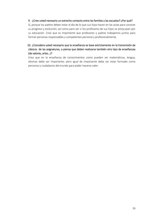 9. ¿Cree usted necesario un estrecho contacto entre las familias y las escuelas? ¿Por qué?
Sí, porque los padres deben estar al día de lo que sus hijos hacen en las aulas para conocer
su progreso y evolución; así como para ver si los profesores de sus hijos se preocupan por
su educación. Creo que es importante que profesores y padres trabajemos juntos para
formar personas responsables y competentes personal y profesionalmente.

10. ¿Considera usted necesario que la enseñanza se base estrictamente en la transmisión de
 clásicos de las asignaturas, o piensa que deben realizarse también otro tipo de enseñanzas
 (de valores, artes…)?
 Creo que en la enseñanza de conocimientos como pueden ser matemáticas, lengua,
 idiomas debe ser importante; pero igual de importante debe ser estar formado como
 personas y ciudadanos del mundo para poder hacerse valer.




                                                                                         16
 