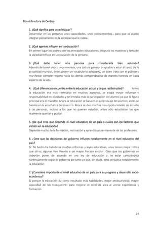 Rosa (directora de Centro):

    1. ¿Qué significa para usted educar?
    Desarrollar en las personas unas capacidades, unos conocimientos… para que se pueda
    integrar plenamente en la sociedad que le rodea.

    2. ¿Qué agentes influyen en la educación?
    En primer lugar los padres son los principales educadores; después los maestros y también
    la sociedad influye en la educación de la persona.

    3. ¿Qué     debe    tener   una     persona    para   considerarla   bien      educada?
    Además de tener unos conocimientos, una cultura general aceptable y estar al tanto de la
    actualidad mundial, debe poseer un vocabulario adecuado, un buen trato con el público y
    manifestar siempre respeto hacia los demás comportándose de manera honesta en cada
    aspecto de la vida.

    4. ¿Qué diferencias encuentra entre la educación actual y la que recibió usted?       Antes
    la educación era más restrictiva en muchos aspectos; se exigía mayor esfuerzo y
    responsabilidad en el estudio y se limitaba más la participación del alumno ya que la figura
    principal era el maestro. Ahora la educación se basa en el aprendizaje del alumno; antes se
    basaba en la enseñanza del maestro. Ahora se dan muchas más oportunidades de estudio
    a las personas, incluso a los que no quieren estudiar; antes sólo estudiaban los que
    realmente querían y podían.

    5. ¿De qué cree que depende el nivel educativo de un país o cuáles son los factores que
    inciden en la educación?
    Depende mucho de la formación, motivación y aprendizaje permanente de los profesores.

    6. ¿Cree que las decisiones del gobierno influyen notablemente en el nivel educativo del
    país?
    Sí. De hecho ha habido ya muchas reformas y leyes educativas; unas tienen mejor crítica
    que otras; algunas han llevado a un mayor fracaso escolar. Creo que los gobiernos se
    deberían poner de acuerdo en una ley de educación y no estar cambiándola
    continuamente según el gobierno de turno ya que, sin duda, esto perjudica notablemente
    la educación.

    7. ¿Considera importante el nivel educativo de un país para su progreso y desarrollo socio-
    económico?
    Sí porque la educación da como resultado más habilidades, mejor productividad, mayor
    capacidad de los trabajadores para mejorar el nivel de vida al unirse experiencia y
    formación.




                                                                                             24
 