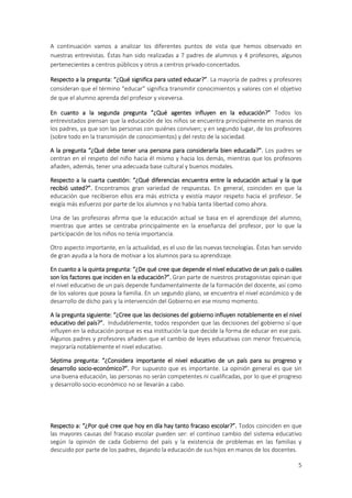 A continuación vamos a analizar los diferentes puntos de vista que hemos observado en
nuestras entrevistas. Éstas han sido realizadas a 7 padres de alumnos y 4 profesores, algunos
pertenecientes a centros públicos y otros a centros privado-concertados.

Respecto a la pregunta: “¿Qué significa para usted educar?”. La mayoría de padres y profesores
consideran que el término “educar” significa transmitir conocimientos y valores con el objetivo
de que el alumno aprenda del profesor y viceversa.

En cuanto a la segunda pregunta “¿Qué agentes influyen en la educación?” Todos los
entrevistados piensan que la educación de los niños se encuentra principalmente en manos de
los padres, ya que son las personas con quiénes conviven; y en segundo lugar, de los profesores
(sobre todo en la transmisión de conocimientos) y del resto de la sociedad.

A la pregunta “¿Qué debe tener una persona para considerarla bien educada?”. Los padres se
centran en el respeto del niño hacia él mismo y hacia los demás, mientras que los profesores
añaden, además, tener una adecuada base cultural y buenos modales.

Respecto a la cuarta cuestión: “¿Qué diferencias encuentra entre la educación actual y la que
recibió usted?”. Encontramos gran variedad de respuestas. En general, coinciden en que la
educación que recibieron ellos era más estricta y existía mayor respeto hacia el profesor. Se
exigía más esfuerzo por parte de los alumnos y no había tanta libertad como ahora.

Una de las profesoras afirma que la educación actual se basa en el aprendizaje del alumno,
mientras que antes se centraba principalmente en la enseñanza del profesor, por lo que la
participación de los niños no tenía importancia.

Otro aspecto importante, en la actualidad, es el uso de las nuevas tecnologías. Éstas han servido
de gran ayuda a la hora de motivar a los alumnos para su aprendizaje.

En cuanto a la quinta pregunta: “¿De qué cree que depende el nivel educativo de un país o cuáles
son los factores que inciden en la educación?”. Gran parte de nuestros protagonistas opinan que
el nivel educativo de un país depende fundamentalmente de la formación del docente, así como
de los valores que posea la familia. En un segundo plano, se encuentra el nivel económico y de
desarrollo de dicho país y la intervención del Gobierno en ese mismo momento.

A la pregunta siguiente: “¿Cree que las decisiones del gobierno influyen notablemente en el nivel
educativo del país?”. Indudablemente, todos responden que las decisiones del gobierno sí que
influyen en la educación porque es esa institución la que decide la forma de educar en ese país.
Algunos padres y profesores añaden que el cambio de leyes educativas con menor frecuencia,
mejoraría notablemente el nivel educativo.

Séptima pregunta: “¿Considera importante el nivel educativo de un país para su progreso y
desarrollo socio-económico?”. Por supuesto que es importante. La opinión general es que sin
una buena educación, las personas no serán competentes ni cualificadas, por lo que el progreso
y desarrollo socio-económico no se llevarán a cabo.




Respecto a: “¿Por qué cree que hoy en día hay tanto fracaso escolar?”. Todos coinciden en que
las mayores causas del fracaso escolar pueden ser: el continuo cambio del sistema educativo
según la opinión de cada Gobierno del país y la existencia de problemas en las familias y
descuido por parte de los padres, dejando la educación de sus hijos en manos de los docentes.

                                                                                               5
 