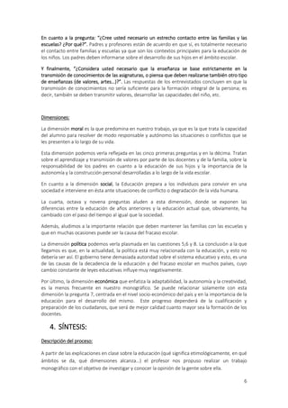 En cuanto a la pregunta: “¿Cree usted necesario un estrecho contacto entre las familias y las
escuelas? ¿Por qué?”. Padres y profesores están de acuerdo en que sí, es totalmente necesario
el contacto entre familias y escuelas ya que son los contextos principales para la educación de
los niños. Los padres deben informarse sobre el desarrollo de sus hijos en el ámbito escolar.

Y finalmente, “¿Considera usted necesario que la enseñanza se base estrictamente en la
transmisión de conocimientos de las asignaturas, o piensa que deben realizarse también otro tipo
de enseñanzas (de valores, artes…)?”. Las respuestas de los entrevistados concluyen en que la
transmisión de conocimientos no sería suficiente para la formación integral de la persona; es
decir, también se deben transmitir valores, desarrollar las capacidades del niño, etc.



Dimensiones:

La dimensión moral es la que predomina en nuestro trabajo, ya que es la que trata la capacidad
del alumno para resolver de modo responsable y autónomo las situaciones o conflictos que se
les presenten a lo largo de su vida.

Esta dimensión podemos verla reflejada en las cinco primeras preguntas y en la décima. Tratan
sobre el aprendizaje y transmisión de valores por parte de los docentes y de la familia, sobre la
responsabilidad de los padres en cuanto a la educación de sus hijos y la importancia de la
autonomía y la construcción personal desarrolladas a lo largo de la vida escolar.

En cuanto a la dimensión social, la Educación prepara a los individuos para convivir en una
sociedad e interviene en ésta ante situaciones de conflicto o degradación de la vida humana.

La cuarta, octava y novena preguntas aluden a esta dimensión, donde se exponen las
diferencias entre la educación de años anteriores y la educación actual que, obviamente, ha
cambiado con el paso del tiempo al igual que la sociedad.

Además, aludimos a la importante relación que deben mantener las familias con las escuelas y
que en muchas ocasiones puede ser la causa del fracaso escolar.

La dimensión política podemos verla plasmada en las cuestiones 5,6 y 8. La conclusión a la que
llegamos es que, en la actualidad, la política está muy relacionada con la educación, y esto no
debería ser así. El gobierno tiene demasiada autoridad sobre el sistema educativo y esto, es una
de las causas de la decadencia de la educación y del fracaso escolar en muchos países, cuyo
cambio constante de leyes educativas influye muy negativamente.

Por último, la dimensión económica que enfatiza la adaptabilidad, la autonomía y la creatividad,
es la menos frecuente en nuestro monográfico. Se puede relacionar solamente con esta
dimensión la pregunta 7, centrada en el nivel socio-económico del país y en la importancia de la
educación para el desarrollo del mismo. Este progreso dependerá de la cualificación y
preparación de los ciudadanos, que será de mejor calidad cuanto mayor sea la formación de los
docentes.

    4. SÍNTESIS:
Descripción del proceso:

A partir de las explicaciones en clase sobre la educación (qué significa etimológicamente, en qué
ámbitos se da, qué dimensiones alcanza…) el profesor nos propuso realizar un trabajo
monográfico con el objetivo de investigar y conocer la opinión de la gente sobre ella.

                                                                                               6
 