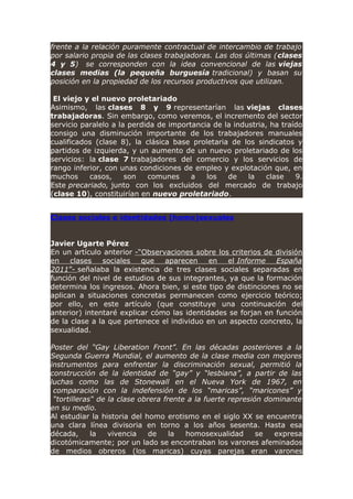 frente a la relación puramente contractual de intercambio de trabajo
por salario propia de las clases trabajadoras. Las dos últimas (clases
4 y 5) se corresponden con la idea convencional de las viejas
clases medias (la pequeña burguesía tradicional) y basan su
posición en la propiedad de los recursos productivos que utilizan.
El viejo y el nuevo proletariado
Asimismo, las clases 8 y 9 representarían las viejas clases
trabajadoras. Sin embargo, como veremos, el incremento del sector
servicio paralelo a la perdida de importancia de la industria, ha traído
consigo una disminución importante de los trabajadores manuales
cualificados (clase 8), la clásica base proletaria de los sindicatos y
partidos de izquierda, y un aumento de un nuevo proletariado de los
servicios: la clase 7 trabajadores del comercio y los servicios de
rango inferior, con unas condiciones de empleo y explotación que, en
muchos casos, son comunes a los de la clase 9.
Este precariado, junto con los excluidos del mercado de trabajo
(clase 10), constituirían en nuevo proletariado.
Clases sociales e identidades (homo)sexuales
Javier Ugarte Pérez
En un artículo anterior -“Observaciones sobre los criterios de división
en clases sociales que aparecen en el Informe España
2011”- señalaba la existencia de tres clases sociales separadas en
función del nivel de estudios de sus integrantes, ya que la formación
determina los ingresos. Ahora bien, si este tipo de distinciones no se
aplican a situaciones concretas permanecen como ejercicio teórico;
por ello, en este artículo (que constituye una continuación del
anterior) intentaré explicar cómo las identidades se forjan en función
de la clase a la que pertenece el individuo en un aspecto concreto, la
sexualidad.
Poster del “Gay Liberation Front”. En las décadas posteriores a la
Segunda Guerra Mundial, el aumento de la clase media con mejores
instrumentos para enfrentar la discriminación sexual, permitió la
construcción de la identidad de “gay” y “lesbiana”, a partir de las
luchas como las de Stonewall en el Nueva York de 1967, en
comparación con la indefensión de los “maricas”, “maricones” y
“tortilleras“ de la clase obrera frente a la fuerte represión dominante
en su medio.
Al estudiar la historia del homo erotismo en el siglo XX se encuentra
una clara línea divisoria en torno a los años sesenta. Hasta esa
década, la vivencia de la homosexualidad se expresa
dicotómicamente; por un lado se encontraban los varones afeminados
de medios obreros (los maricas) cuyas parejas eran varones
 