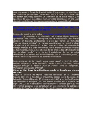 para conseguir el fin de la discriminación. En resumen, un cambio en
las dinámicas productivas (incremento de la formación y desarrollo
del sector servicios) conllevó un aumento de la clase media y la
aparición de unas identidades homoeróticas asentadas en ella que
dispusieron de herramientas para conquistar la igualdad legal.
Las clases sociales en la España del siglo XXI (II): La
distribución de clases en España
Dentro de nuestra serie sobre “Las clases sociales en la España del
siglo XXI” y basándonos en el estudio del profesor Miguel Requena,
aportamos una sencilla radiografía de la distribución por clases
sociales en España. Destacamos el peso que tienen las llamadas
“nuevas clases medias”, la escasa cualificación de nuestra clase
trabajadora y el incremento de las clases excluidas del mercado de
trabajo, merced a la crisis económica. En el análisis de clases sociales
de las mujeres, destacamos el peso de las empleadas administrativas
(en la clase media) y el de las trabajadoras de los servicios
personales y las dependientas de comercio (en la clase trabajadora),
frente a la escasa presencia de obreras cualificadas.
Representación de la relación entre clase social y nivel de salud.
Fuente: adaptación de la ilustración del documento “Reducing health
inequity through a national plan of action”. Tone P. Torgersen,
Norwegian Directorate of Health
Cómo se distribuye la población ocupada en España por clases
sociales
Según el análisis de Miguel Requena contenido en el “Informe
España 2011”de la Fundación Encuentro, basado en la Encuesta de
Población Activa (EPA) del 2º trimestre de 2010 y en la Clasificación
Socioeconómica Europea (ver: Las clases sociales en la España del
siglo XXI (I): La Clasificación Socioeconómica Europea (ESeC)), los
18.476.860 personas que constituían en ese momento la población
ocupada de España, se distribuían de esta forma por clase social:
 