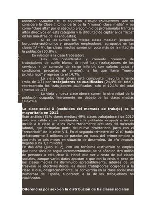 población ocupada (en el siguiente articulo explicaremos que se
considera la Clase I como parte de la “(nueva) clase media” y no
como “clase alta” por el absoluto predominio de profesionales frente a
altos directivos en esta categoría y la dificultad de captar a los “ricos”
en las muestras de las encuestas).
2. Si se les suman las “viejas clases medias” (pequeña
burguesía=autónomos y pequeños empleadores, agrupados en las
clases IV y V), las clases medias suman un poco más de la mitad de
la población (50,8%).
2. En relación a la clase trabajadora.
1. Hay una considerable y creciente presencia de
trabajadores de cuello blanco de nivel bajo (trabajadores de los
servicios y de comercio de rango inferior, con salarios bajos y
condiciones precarias de empleo), a los que llama “nuevo
proletariado” y representa el 14,7%.
2. La vieja clase obrera está compuesta mayoritariamente
(más de 2/3) por trabajadores no cualificados (24,4% del total),
representado los trabajadores cualificados solo el 10,1% del total
(menos de 1/3)
3. La vieja y nueva clase obrera suman la otra mitad de la
población ocupada, ligeramente por debajo de las clases medias
(49,2%).
La clase social X (excluidos del mercado de trabajo) es la
mayoritaria en 2012
Este análisis (51% clases medias; 49% clases trabajadoras) de 2010
solo era valido si se consideraba a la población ocupada y no se
incluía a la clase X: a los involuntariamente excluidos del mercado
laboral, que formarían parte del nuevo proletariado junto con el
“precariado” de la clase VII. En el segundo trimestre de 2010 había
prácticamente 3 millones de parados en busca del primer empleo o
con más de seis meses en situación de desempleo. Un año después
llegaba a los 3,3 millones.
En dos años (julio 2012), con una fortísima destrucción de empleo
que tiene visos de seguir incrementándose, se ha añadido otro millón
de personas a esta clase X. Habrá que ver a costa de qué clases
sociales, aunque varios datos apuntan a que con la crisis el peso de
las clases medias ha disminuido apreciablemente, además de un
trasvase de efectivos desde las clases trabajadoras ocupadas a la
clase X que, desgraciadamente, se convertiría en la clase social mas
numerosa de España, superando a la de los trabajadores no
cualificados.
Diferencias por sexo en la distribución de las clases sociales
 