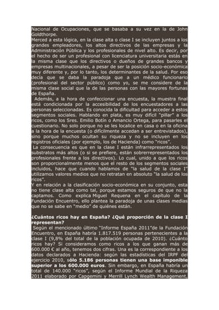 Nacional de Ocupaciones, que se basaba a su vez en la de John
Goldthorpe.
Merced a esta lógica, en la clase alta o clase I se incluyen juntos a los
grandes empleadores, los altos directivos de las empresas y la
Administración Pública y los profesionales de nivel alto. Es decir, por
el hecho de ser un profesional con licenciatura universitaria estás en
la misma clase que los directivos o dueños de grandes bancos y
empresas multinacionales, a pesar de ser la posición socio-económica
muy diferente y, por lo tanto, los determinantes de la salud. Por eso
decía que se daba la paradoja que a un médico funcionario
(profesional del sector público) como yo, se me considere de la
misma clase social que la de las personas con las mayores fortunas
de España.
Además, a la hora de confeccionar una encuesta, la muestra final
está condicionada por la accesibilidad de los encuestadores a las
personas seleccionadas. Es conocida la dificultad para acceder a estos
segmentos sociales. Hablando en plata, es muy difícil “pillar” a los
ricos, como los Sres. Emilio Botín o Amancio Ortega, para pasarles el
cuestionario. No solo porque no se les localice en casa o en la oficina
a la hora de la encuesta (o difícilmente accedan a ser entrevistados),
sino porque muchos ocultan su riqueza y no se incluyen en los
registros oficiales (por ejemplo, los de Hacienda) como “ricos”.
La consecuencia es que en la clase I están infrarrepresentados los
substratos más altos (o si se prefiere, están sobrerrepresentados los
profesionales frente a los directivos). Lo cual, unido a que los ricos
son proporcionalmente menos que el resto de los segmentos sociales
incluidos, hace que cuando hablamos de “la salud de la clase I”
utilizamos valores medios que no retratan en absoluto “la salud de los
ricos”.
Y en relación a la clasificación socio-económica en su conjunto, esta
no tiene clase alta como tal, porque estamos seguros de que no la
captamos. Como explica Miguel Requena en el capítulo de la
Fundación Encuentro, ello plantea la paradoja de unas clases medias
que no se sabe en “medio” de quiénes están.
¿Cuántos ricos hay en España? ¿Qué proporción de la clase I
representan?
Según el mencionado último “Informe España 2011”de la Fundación
Encuentro, en España habría 1.817.519 personas pertenecientes a la
clase I (9,8% del total de la población ocupada de 2010). ¿Cuánto
ricos hay? Si consideramos como ricos a los que ganan más de
600.000 € al año, tenemos dos cifras. Una es la correspondiente a los
datos declarados a Hacienda: según las estadísticas del IRPF del
ejercicio 2010, sólo 5.186 personas tienen una base imponible
superior a los 600.000 euros. Sin embargo, en España habría un
total de 140.000 “ricos”, según el Informe Mundial de la Riqueza
2011 elaborado por Capgemini y Merrill Lynch Wealth Management,
 