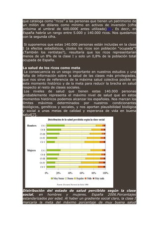 que cataloga como “ricos” a las personas que tienen un patrimonio de
un millón de dólares como mínimo en activos de inversión (cifra
próxima al umbral de 600.000€ antes utilizado)[6]. Es decir, en
España habría un rango entre 5.000 y 140.000 ricos. Nos quedamos
con la segunda cifra.
Si suponemos que estas 140.000 personas están incluidas en la clase
I (a efectos estadísticos, ¿todos los ricos son población “ocupada”?
¿También los rentistas?), resultaría que los ricos representarían
menos de un 8% de la clase I y solo un 0,8% de la población total
ocupada de España.
La salud de los ricos como meta
La consecuencia es un sesgo importante en nuestros estudios y una
falta de información sobre la salud de las clases más privilegiadas,
que nos sirve de referencia de la máxima salud colectiva posible en
este momento histórico y de la meta para reducir la brecha en salud
respecto al resto de clases sociales.
Los niveles de salud que tienen estas 140.000 personas
probablemente representa el máximo nivel de salud que en estos
momentos históricos podemos alcanzar los españoles. Nos marcan los
límites máximos determinados por nuestros condicionantes
biológicos, genéticos y sociales, y nos aportan plausibilidad biológica
y social a unas metas de calidad y esperanza de vida en buena
salud[7].
Distribución del estado de salud percibido según la clase
social, en hombres y mujeres. España 2006.Porcentajes
estandarizados por edad. Al haber un gradiente social claro, la clase I
marcaría la meta del máximo porcentaje de muy buena salud
 