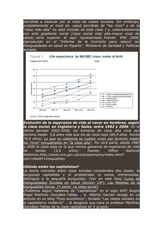 percibida a alcanzar por el resto de clases sociales. Sin embargo,
probablemente el nivel de salud percibida de “los ricos” o de la
“clase más alta” no está incluido en esta clase I y, coherentemente
con este gradiente social (clase social más alta-mayor nivel de
salud), sería superior al aquí representado. Fuente: ENS 2006,
reproducido en el “Informe de la Comisión para reducir las
Desigualdades en salud en España”. Ministerio de Sanidad y Políticas
sociales.
Evolución de la esperanza de vida al nacer en hombres, según
la clase social, en Inglaterra y Gales, entre 1982 y 2006. En el
último periodo 2002-2006, los hombres de clase alta vivía por
termino medio 5,8 años más que los de clase baja (80,4 años frente
74,6 años). Lo que no sabemos es cuánto viven por termino medio
los “ricos” encuadrados en “la clase alta”. Por otra parte, desde 1982
a 2006 la clase baja es la que menos ganancia de esperanza de vida
ha tenido (3,9 años). Fuente: Office National
Statistics.http://www.ons.gov.uk/ons/taxonomy/index.html?
nscl=Health+Inequalities
¿Dónde están los capitalistas?
La teoría marxista sobre clase sociales consideraba dos clases: la
burguesía capitalista y el proletariado (a veces, entremedias,
distinguía a la pequeña burguesía). [Ver en este blog: Curso de
Desigualdades Sociales en Salud (lección 10ª): Las Medidas de la
Desigualdad Social. 1ª parte: La clase social].
¿Podemos seguir hablando de “capitalistas” en el siglo XXI? Según
Ángel Martínez González-Tablas[8]
, sí. Alberto Garzón recoge en un
artículo en su blog “Pijus económico”, titulado “Las clases sociales en
el capitalismo moderno” , el desglose que hace el profesor Martínez
González-Tablas de la clase capitalista en 5 grupos:
 