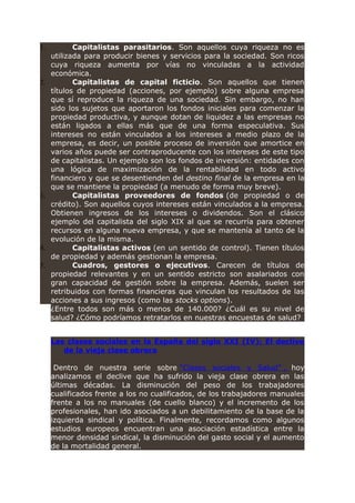 1. Capitalistas parasitarios. Son aquellos cuya riqueza no es
utilizada para producir bienes y servicios para la sociedad. Son ricos
cuya riqueza aumenta por vías no vinculadas a la actividad
económica.
2. Capitalistas de capital ficticio. Son aquellos que tienen
títulos de propiedad (acciones, por ejemplo) sobre alguna empresa
que sí reproduce la riqueza de una sociedad. Sin embargo, no han
sido los sujetos que aportaron los fondos iniciales para comenzar la
propiedad productiva, y aunque dotan de liquidez a las empresas no
están ligados a ellas más que de una forma especulativa. Sus
intereses no están vinculados a los intereses a medio plazo de la
empresa, es decir, un posible proceso de inversión que amortice en
varios años puede ser contraproducente con los intereses de este tipo
de capitalistas. Un ejemplo son los fondos de inversión: entidades con
una lógica de maximización de la rentabilidad en todo activo
financiero y que se desentienden del destino final de la empresa en la
que se mantiene la propiedad (a menudo de forma muy breve).
3. Capitalistas proveedores de fondos (de propiedad o de
crédito). Son aquellos cuyos intereses están vinculados a la empresa.
Obtienen ingresos de los intereses o dividendos. Son el clásico
ejemplo del capitalista del siglo XIX al que se recurría para obtener
recursos en alguna nueva empresa, y que se mantenía al tanto de la
evolución de la misma.
4. Capitalistas activos (en un sentido de control). Tienen títulos
de propiedad y además gestionan la empresa.
5. Cuadros, gestores o ejecutivos. Carecen de títulos de
propiedad relevantes y en un sentido estricto son asalariados con
gran capacidad de gestión sobre la empresa. Además, suelen ser
retribuidos con formas financieras que vinculan los resultados de las
acciones a sus ingresos (como las stocks options).
¿Entre todos son más o menos de 140.000? ¿Cuál es su nivel de
salud? ¿Cómo podríamos retratarlos en nuestras encuestas de salud?
Las clases sociales en la España del siglo XXI (IV): El declive
de la vieja clase obrera
Dentro de nuestra serie sobre “Clases sociales y Salud” , hoy
analizamos el declive que ha sufrido la vieja clase obrera en las
últimas décadas. La disminución del peso de los trabajadores
cualificados frente a los no cualificados, de los trabajadores manuales
frente a los no manuales (de cuello blanco) y el incremento de los
profesionales, han ido asociados a un debilitamiento de la base de la
izquierda sindical y política. Finalmente, recordamos como algunos
estudios europeos encuentran una asociación estadística entre la
menor densidad sindical, la disminución del gasto social y el aumento
de la mortalidad general.
 