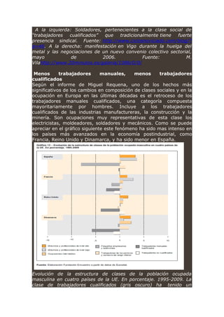 A la izquierda: Soldadores, pertenecientes a la clase social de
“trabajadores cualificados” que tradicionalmente tiene fuerte
presencia sindical. Fuente: http://www.ciclosnoviciado.com/blog/?
p=46. A la derecha: manifestación en Vigo durante la huelga del
metal y las negociaciones de un nuevo convenio colectivo sectorial,
mayo de 2006. Fuente: M.
Vilahttp://www.20minutos.es/galeria/1086/0/0/
Menos trabajadores manuales, menos trabajadores
cualificados
Según el informe de Miguel Requena, uno de los hechos más
significativos de los cambios en composición de clases sociales y en la
ocupación en Europa en las últimas décadas es el retroceso de los
trabajadores manuales cualificados, una categoría compuesta
mayoritariamente por hombres. Incluye a los trabajadores
cualificados de las industrias manufactureras, la construcción y la
minería. Son ocupaciones muy representativas de esta clase los
electricistas, moldeadores, soldadores y mecánicos. Como se puede
apreciar en el gráfico siguiente este fenómeno ha sido mas intenso en
los países más avanzados en la economía postindustrial, como
Francia, Reino Unido y Dinamarca, y ha sido menor en España.
Evolución de la estructura de clases de la población ocupada
masculina en cuatro países de la UE. En porcentaje. 1995-2009. La
clase de trabajadores cualificados (gris oscuro) ha tenido un
 