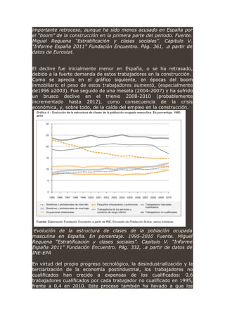 importante retroceso, aunque ha sido menos acusado en España por
el “boom” de la construcción en la primera parte del periodo. Fuente.
Miguel Requena “Estratificación y clases sociales”. Capitulo V.
“Informe España 2011” Fundación Encuentro. Pág. 361, .a partir de
datos de Eurostat.
El declive fue inicialmente menor en España, o se ha retrasado,
debido a la fuerte demanda de estos trabajadores en la construcción.
Como se aprecia en el gráfico siguiente, en épocas del boom
inmobiliario el peso de estos trabajadores aumentó, (especialmente
de1996 a2003). Fue seguido de una meseta (2004-2007) y ha sufrido
un brusco declive en el trienio 2008-2010 (probablemente
incrementado hasta 2012), como consecuencia de la crisis
económica, y, sobre todo, de la caída del empleo en la construcción.
Evolución de la estructura de clases de la población ocupada
masculina en España. En porcentaje. 1995-2010 Fuente. Miguel
Requena “Estratificación y clases sociales”. Capitulo V. “Informe
España 2011” Fundación Encuentro. Pág. 332, .a partir de datos de
INE-EPA
En virtud del propio progreso tecnológico, la desindustrialización y la
terciarización de la economía postindustrial, los trabajadores no
cualificados han crecido a expensas de los cualificados: 0,6
trabajadores cualificados por cada trabajador no cualificado en 1995,
frente a 0,4 en 2010. Este proceso también ha llevado a que los
 