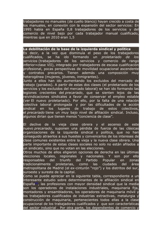 trabajadores no manuales (de cuello blanco) hayan crecido a costa de
los manuales, en conexión con la expansión del sector servicios: En
1995 había en España 0,8 trabajadores de los servicios y del
comercio de nivel bajo por cada trabajador manual cualificado,
mientras que en 2010 eran 1,5
La debilitación de la base de la izquierda sindical y política
Es decir, a la vez que disminuía el peso de los trabajadores
cualificados, se ha ido formando un proletariado de los
servicios (trabajadores de los servicios y comercio de rango
inferior=clase VII), integrado por trabajadores de escasa cualificación
profesional, pocas perspectivas de movilidad ocupacional ascendente
y contratos precarios. Tienen además una composición muy
heterogénea (mujeres, jóvenes, inmigrantes).
Junto a ellos han ido aumentando los excluidos del mercado de
trabajo (parados). A partir de estas dos clases (el proletariado de los
servicios y los excluidos del mercado laboral) se han ido formando las
legiones crecientes del precariado, que se sienten lejos de las
reivindicaciones sindicales a favor de conservar el empleo estable
(ver El nuevo proletariado). Por ello, por la falta de una relación
colectiva laboral prolongada y por las dificultades de la acción
sindical en los lugares de trabajo de estos colectivos,
el precariado tiene un muy bajo nivel de afiliación sindical. Incluso,
algunos dirían que tienen menos “conciencia de clase”.
El declive de la vieja clase obrera y el ascenso de este
nuevo precariado, suponen una pérdida de fuerza de las clásicas
organizaciones de la izquierda sindical y política, que no han
conseguido atraerlos a sus huestes y convencerlos de los intereses de
clase comunes existentes entre la vieja y la nueva clase obrera. Una
parte importante de estas clases sociales no solo no están afilados a
un sindicato, sino que no votan en las elecciones.
Otros muchos de ellos eligieron opciones de derecha en las últimas
elecciones locales, regionales y nacionales. Y son por ello
responsables del triunfo del Partido Popular en zonas
tradicionalmente proletarias, como las ciudades del área
metropolitana de Madrid (el ex-cinturón “rojo”) y los distritos del sur,
suroeste y sureste de la capital.
Como se puede apreciar en la siguiente tabla, correspondiente a un
interesante estudio sobre determinantes de la afiliación sindical en
España[3]
, las profesiones con mayor densidad sindical que la media
son los operadores de instalaciones industriales, maquinaria fija,
montadores y ensambladores, los operadores de maquinaria móvil y
los trabajadores cualificados de industrias extractivas, metalurgia y
construcción de maquinaria, pertenecientes todos ellas a la clase
ocupacional de los trabajadores cualificados y que son características
del sector industrial . Por otra parte, los dependientes de comercio y
 
