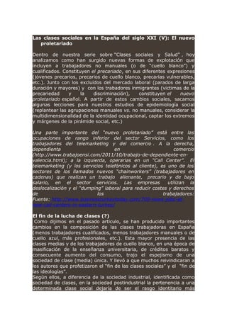 Las clases sociales en la España del siglo XXI (V): El nuevo
proletariado
Dentro de nuestra serie sobre “Clases sociales y Salud” , hoy
analizamos como han surgido nuevas formas de explotación que
incluyen a trabajadores no manuales (o de “cuello blanco”) y
cualificados. Constituyen el precariado, en sus diferentes expresiones
(jóvenes precarios, precarios de cuello blanco, precarias vulnerables,
etc.). Junto con los excluidos del mercado laboral (parados de larga
duración y mayores) y con los trabadores inmigrantes (victimas de la
precariedad y la discriminación), constituyen el nuevo
proletariado español. A partir de estos cambios sociales, sacamos
algunas lecciones para nuestros estudios de epidemiología social
(replantear las agrupaciones manuales vs. no manuales, considerar la
multidimensionalidad de la identidad ocupacional, captar los extremos
y márgenes de la pirámide social, etc.)
Una parte importante del “nuevo proletariado” está entre las
ocupaciones de rango inferior del sector Servicios, como los
trabajadores del telemarketing y del comercio . A la derecha,
dependienta en comercio
(http://www.trabajoensi.com/2011/10/trabajo-de-dependiente-en-
valencia.html); a la izquierda, operarias en un “Call Center”. El
telemarketing (y los servicios telefónicos al cliente), es uno de los
sectores de los llamados nuevos “chainworkers” (trabajadores en
cadenas) que realizan un trabajo alienante, precario y de bajo
salario, en el sector servicios. Las empresas utilizan la
deslocalización y el “dumping” laboral para reducir costes y derechos
de los trabajadores:
Fuente: http://www.businessturkeytoday.com/700-news-jobs-at-
new-call-centers-in-eastern-turkey/
El fin de la lucha de clases (?)
Como dijimos en el pasado articulo, se han producido importantes
cambios en la composición de las clases trabajadoras en España
(menos trabajadores cualificados, menos trabajadores manuales o de
cuello azul, más profesionales, etc.). Esta mayor presencia de las
clases medias y de los trabajadores de cuello blanco, en una época de
masificación de la enseñanza universitaria, de créditos baratos y
consecuente aumento del consumo, trajo el espejismo de una
sociedad de clase (media) única. Y llevó a que muchos reivindicaran a
los autores que profetizaron el “fin de las clases sociales” y el “fin de
las ideologías”.
Según ellos, a diferencia de la sociedad industrial, identificada como
sociedad de clases, en la sociedad postindustrial la pertenencia a una
determinada clase social dejaría de ser el rasgo identitario más
 